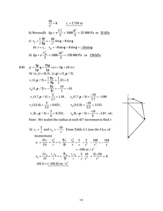 183
60
8 2 739
2
r
r
c
c
= ∴ =
. . m
b) Bernoulli: ∆p
U
= = =
∞
ρ
2 2
2
1000
8
2
32 000 Pa or 32 kPa
c) v
r r
θ
∂φ
∂θ
θ θ
= = − −
1 60
8
2
sin sin .
At r r v
c
= = − − = −
, sin sin sin
θ θ θ θ
8 8 16
d) ∆p
v
= = =
ρ 90
2 2
2
1000
16
2
128
o
000 Pa or 128 kPa
8.85 ψ
π
π
θ
π
π
θ
= + = +
4
2
20
2
2 10
l l
n r n r
At ( , ) ( , ), ( , ) ( , / ).
x y r
= =
0 1 1 2
θ π
v
r
r ( , / ) ( ) .
1 2
1 1
1
2 2
π
∂ψ
∂θ
= = =
v
r
θ π
∂ψ
∂
( , / ) .
1 2
10
1
10
= − = − = −
vr ( . , / )
.
.
1 7 4
2
1 7
1 18
π = = , vθ π
( . , / )
.
.
1 7 4
10
1 7
5 88
=
−
= −
vr ( . , )
.
.
3 2 0
2
3 2
0 625
= = , vθ ( . , )
.
.
3 2 0
10
3 2
3 125
=
−
=
vr ( , / ) .
6 4
2
6
0 333
− = =
π , vθ π
( , / ) .
6 4
10
6
1 67
− =
−
= − , etc.
Note: We scaled the radius at each 45° increment to find r.
b) v
r
v
r
r = = −
2 10
and θ . From Table 5.1 (use the l.h.s. of
momentum)
a
Dv
Dt
v
r
v
v
r
v
r
r
r
r
r
= + = −
θ θ
∂
∂
2 2
= −





 − = −
2 2 100 104
1
2 3
r r r
= −104 m /s2
a
Dv
Dt
v v
r
v
v
r
v v
r
r
r
r
θ
θ θ θ θ
∂
∂
= + = + =





 +
−
=
2 10 2 10
0
2 3
r r r
( )
.
∴ = −
v
a( , ) ( , )
0 1 104 0 m /s2
x
y
 