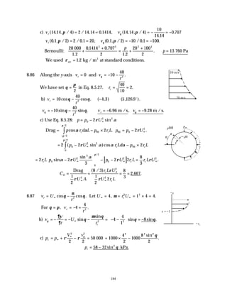 184
c) v v
r ( . , / ) / . . , ( . , / )
.
.
14 14 4 2 14 14 0 1414 14 14 4
10
14 14
0 707
π π
θ
= = = − = −
v v
r ( . , / ) / . , ( . , / ) / . .
0 1 2 2 0 1 20 0 1 2 10 0 1 100
π π
θ
= = = − = −
Bernoulli:
20 000
1.2
13 760 Pa
+
+
= +
+
∴ =
0 1414 0 707
2 1 2
20 100
2
2 2 2 2
. .
.
.
p
p
We used ρair
3
kg / m at standard conditions.
= 1 2
.
8.86 Along the y-axis v v
r
r = = − −
0 10
40
2
and θ .
We have set θ
π
=
2
in Eq. 8.5.27. rc = =
40
10
2.
b) v
r
r = − − ⇒
10
40
4 3 5 126 9
2
cos cos . ( , ) ( , . ).
θ θ o
v
r
v v
r
θ θ
θ θ
= − − ∴ = − = −
10
40
6 96 9 28
2
sin sin . . , . .
m /s m / s
c) Use Eq. 8.5.28: p p U
= − ∞
0
2 2
2ρ α
sin
Drag = p r d L p r L p p U
c c
cos . .
/
/
α α ρ
π
π
− × = − ∞
−
∫ 90 90 0
2
2
2
2 2
= − − ×
∞
∫
2 2 2
0
2 2
90
0
2
( sin )cos
/
p U r Ld p r L
c c
ρ α α α
π
[ ]
= −





 − − =
∞ ∞ ∞
2 2
3
2 2
8
3
0
2
3
0
2
0
2 2
r L p U p U r L r L U
c c c
sin
sin
.
/
α ρ
α
ρ ρ
π
C
U A
r L U
U r L
D
c
c
= = = =
∞
∞
∞
Drag
1
2
8 3
1
2
2
8
3
2 667
2
2
2
ρ
ρ
ρ
( / )
. .
8.87 v U
r
U r U
r c
= − = = = × =
∞ ∞ ∞
cos cos . , .
θ
µ
θ µ
2
2 2
4 1 4 4
Let
For θ π
= = − +
, .
v
r
r 4
4
2
b) v
r
U
rc
θ
∂ψ
∂
θ
µ θ
θ θ
= − = − − = − −





 = −
∞ sin
sin
sin sin .
2 2
4
4
1
8
c) p p
V v
c = + − = + × −
∞
∞
ρ ρ
θ
θ
2 2 2 2 2
2 2
1000
4
2
1000
8
2
50 000
sin
.
∴ = −
pc 58 32 2
sin θ kPa.
10 m/s
20 m/s
dα
p(α)
α
p90
x = −1
−x
−vr
 