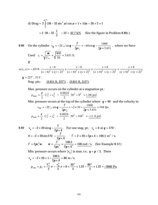 185
d) Drag = 2 58 32 1 1 26 2 1
2
0
2
( sin ) cos
/
− × × − × ×
∫ α α α
π
d
= −











 − =
2 58 32
1
3
52 42.7 kN. (See the figure in Problem 8.86c.)
8.88 On the cylinder
1000
2 sin 60sin ,
2 2 3.651
c
v U
r
θ θ θ
π π
∞
Γ
= − − = − −
×
where we have
Used
400
3.651 ft.
30
c
r
U
µ
∞
= = =
If
2 2 2 2 2 2 2 2
6 6 6 6
( , ) .0318
( 6) ( 2) ( 6) ( 2) ( 6) ( 2) ( 6) ( 2)
x x x x
u x y
x y x y x y x y
 
− − + +
= − + + +
 
− + − − + + + + − + + +
 
 
227 , 313 .
θ
∴ = o o
Stag. pts.: (3.651 ft, 227°) , (3.651 ft, 313°).
Max. pressure occurs on the cylinder at a stagnation pt.:
2 2 2 2
max o
0.0024
= 30 0 1.08 psf.
2 2
p U v
ρ
∞
   
∴ = − − =
   
Min. pressure occurs at the top of the cylinder where θ = 90o
and the velocity is:
90
o
1000
2 sin 2 30 104 fps
2 2 3.651
v U
r
θ
π π
∞
Γ
= − − = − × − =
×
2 2 2 2
min o
0.0024
= 30 104 11.8 psf.
2 2
p U v
ρ
∞
   
∴ = − − = −
   
8.89 vθ θ
π
= − × −
×
2 20
2 4
sin
.
.
Γ
For one stag. pt.: vθ θ
= =
0 270
at o
:
0 2 20 270
2 4
2 20 2 4 100 5
= − × −
×
∴ = × × × =
sin
.
. . .
o Γ
Γ
π
π m / s.
2
Γ
Γ
= ∴ = =
×
=
2
2
100 5
2 4
2
2 2
π ω ω
π π
r
r
c
c
.
.
.
.
100 rad /s (See Example 8.12.)
Min. pressure occurs where vθ is max, i.e., θ π
= / .
2 There
vθ
π
= − × × −
×
=
2 20 1
100 5
2 4
80
.
.
m /s.
∴ = + − = + × − × = −
∞
∞
p p
V v
min Pa
2 2 2 2
2 2
0
20
2
1 22
80
2
1 22 3660
ρ ρ
θ
. . .
 