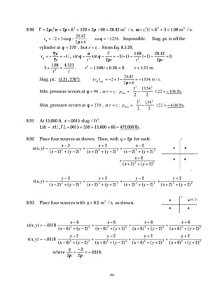 186
8.90 Γ = = × × × = = = × =
2 2 6 120 2 60 28 42 6 3 1 08
2 2 2 2
π ω π π µ
r r U
c c
. / . . .
m /s. m /s.
2 3
∴ = − × −
×
∴ = −
vθ θ
π
θ
2 3
28 42
2 6
1256
sin
.
.
sin . .
. Impossible. ∴Stag. pt. is off the
cylinder at θ = >
270o
, .
but r rc From Eq. 8.5.29,
v
r
U
r r r r
θ
∂ψ
∂
θ
µ
θ
π π
= − = − − − = − − − − − =
∞ sin sin ( )
.
( )
.
.
2 2
2
3 1
1 08
1
28 42
2
0
Γ
∴ + = ∴ − + = ∴ =
3
1 08 4 523
1 508 0 36 0 1 21
2
2
. .
. . . . .
r r
r r r m.
Stag. pt.: (1.21, 270°). ( )
.
.
.
vθ
π
90
2 3
2842
2 6
1354
o = − × −
×
= − m / s.
Min. pressure occurs at θ = = = −





 = −
90
3
2
1354
2
122 106
2 2
o
, :
.
. .
at Pa
min
r r p
c
Max. pressure occurs at θ = = = −





 = −
270
3
2
154
2
122 4 04
2 2
o
, :
.
. . .
at Pa
max
r r p
c
8.91 At 15,000 ft, ρ =. .
0015 slug / ft3
Lift = ρU L
∞ = × × × =
Γ . , .
0015 350 15 000 60 472,000 lb
8.92 Place four sources as shown. Then, with q = 2π for each:
u x y
x
x y
x
x y
x
x y
( , )
( ) ( ) ( ) ( ) ( ) ( )
=
−
− + −
+
+
+ + −
+
−
− + +
2
2 2
2
2 2
2
2 2
2 2 2 2 2 2
+
+
+ + +
x
x y
2
2 2
2 2
( ) ( )
v x y
y
x y
y
x y
y
x y
( , )
( ) ( ) ( ) ( ) ( ) ( )
=
−
− + −
+
+
− + +
+
−
+ + −
2
2 2
2
2 2
2
2 2
2 2 2 2 2 2
+
+
+ + +
y
x y
2
2 2
2 2
( ) ( )
8.93 Place four sources with q = 0 2
. m / s, as shown.
2
u x y
x
x y
x
x y
x
x y
x
x y
( , ) .
( ) ( ) ( ) ( ) ( ) ( ) ( ) ( )
= −
−
− + −
+
−
− + +
+
+
+ + −
+
+
+ + +






0318
6
6 2
6
6 2
6
6 2
6
6 2
2 2 2 2 2 2 2 2
v x y
y
x y
y
x y
y
x y
y
x y
( , ) .
( ) ( ) ( ) ( ) ( ) ( ) ( ) ( )
= −
−
− + −
+
−
+ + −
+
+
− + +
+
+
+ + +






0318
2
6 2
2
6 2
2
6 2
2
6 2
2 2 2 2 2 2 2 2
where
q
2
2
2
0318
π π
=
−
= −
.
. .
x
y
x
y
(6, 2)
 