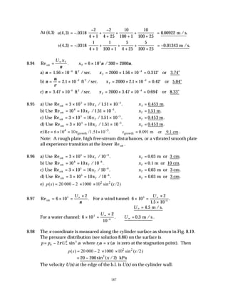 187
At (4,3) u( , ) . . .
4 3 0318
2
4 1
2
4 25
10
100 1
10
100 25
0 00922
= −
−
+
+
−
+
+
+
+
+





 = m /s
v( , ) . . .
4 3 0318
1
4 1
1
100 1
5
4 25
5
100 25
0 01343
= −
+
+
+
+
+
+
+





 = − m /s
8.94 Re . / .
crit = ∴ = × =
∞
U x
x
T
T
ν
ν ν
6 10 300 2000
5
a) ν = × ∴ = × × =
− −
1 56 10 2000 1 56 10 0 312
4 4
. . . '
ft /sec. or 3.74"
2
xT
b) ν
µ
ρ
= = × ∴ = × × =
− −
2 1 10 2000 2 1 10 0 42
4 4
. . . '
ft /sec. or 5.04"
2
xT
c) ν = × ∴ = × × =
− −
3 47 10 2000 3 47 10 0 694
4 4
. . . '
ft /sec. or 8.33"
2
xT
8.95 a) Use Re / . .
crit = × = × −
3 10 10 1 51 10
5 5
xT ∴ =
xT 0 453
. .
m
b) Use Re / . .
crit = = × −
10 10 1 51 10
6 5
xT ∴ =
xT 1 51
. .
m
c) Use Re / . .
crit = × = × −
3 10 10 1 51 10
5 5
xT ∴ =
xT 0 453
. .
m
d) Use Re / . .
crit = × = × −
3 10 10 1 51 10
5 5
xT ∴ =
xT 0 453
. .
m
e) 4 5
growth growth
Re 6 10 10 /1.51 10 . 0.091 m or 9.1 cm
x x
−
= × = × ∴ = .
Note: A rough plate, high free-stream disturbances, or a vibrated smooth plate
all experience transition at the lower Re .
crit
8.96 a) Use Re / .
crit = × = −
3 10 10 10
5 6
xT ∴ =
xT 0 03 3
. .
m or cm
b) Use Re / .
crit = = −
10 10 10
6 6
xT ∴ =
xT 0 1 10
. .
m or cm
c) Use Re / .
crit = × = −
3 10 10 10
5 6
xT ∴ =
xT 0 03 3
. .
m or cm
d) Use Re / .
crit = × = −
3 10 10 10
5 6
xT ∴ =
xT 0 03 3
. .
m or cm
e) 2 2
( ) 20 000 2 1000 10 sin ( /2)
p x x
= − × ×
8.97 Re .
.
.
crit For a wind tunnel:
= × =
×
× =
×
×
∞ ∞
−
6 10
2
6 10
2
1 5 10
5 5
5
U U
ν
m / s.
∴ =
∞
U 4 5
.
For a water channel: 6 10
2
10
0 3
5
6
× =
×
∴ =
∞
− ∞
U
U
. . m / s .
8.98 The x-coordinate is measured along the cylinder surface as shown in Fig. 8.19.
The pressure distribution (see solution 8.86) on the surface is
p p U r x
c
= − =
∞
0
2 2
2ρ α α α
sin (
where is zero at the stagnation point). Then
2 2
( ) 20 000 2 1000 10 sin ( /2)
p x x
= − × ×
= −
20 200 2
2
sin ( / )
x kPa
The velocity U(x) at the edge of the b.l. is U(x) on the cylinder wall:
 