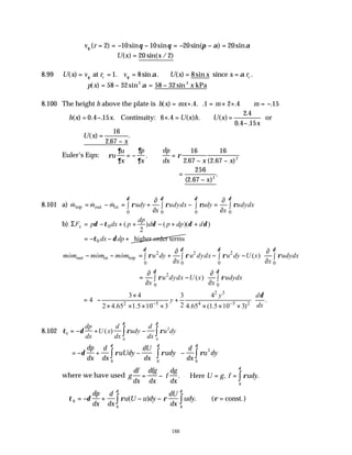 188
v r
θ θ θ π α α
( ) sin sin sin( ) sin
= = − − = − − =
2 10 10 20 20
∴ =
U x x
( ) sin( / )
20 2
8.99 U x v r v U x x x r
c c
( ) . sin . ( ) sin .
= = = ∴ = =
θ θ α α
at since
1 8 8
p x x
( ) sin sin
= − = −
58 32 58 32
2 2
α kPa
8.100 The height h above the plate is h x mx m m
( ) . . . . .
= + = × + ∴ = −
4 1 2 4 15
∴ = − × = ∴ =
−
h x x U x h U x
x
( ) . . . . ( ) . ( )
.
. .
0 4 15 6 4
2 4
0 4 15
Continuity: or
U x
x
( )
.
.
=
−
16
2 67
Euler’s Eqn: ρ
∂
∂
∂
∂
ρ
u
u
x
p
x
dp
dx x x
= − ∴ =
− −
.
. ( . )
16
2 67
16
2 67 2
=
−
256
2 67 3
( . )
.
x
8.101 a) top out in
0 0 0 0
m m m udy udydx udy udydx
x x
δ δ δ δ
ρ ρ ρ ρ
∂ ∂
= − = + − =
∫ ∫ ∫ ∫
∂ ∂
& & &
b) 0 ( ) ( )( )
2
x
dp
F p dx p d p dp d
δ τ δ δ δ
Σ = − + + − + +
0 higher order terms
dx dp
τ δ
= − − +
2 2 2
out in top
0 0 0 0
2
0 0
( )
( )
mom mom mom u dy u dydx u dy U x udydx
x x
u dydx U x udydx
x x
δ δ δ δ
δ δ
ρ ρ ρ ρ
ρ ρ
 
∂ ∂
− − = + − −
∫ ∫ ∫ ∫
 
∂ ∂
 
 
∂ ∂
= −
∫ ∫
 
∂ ∂
 
& & &
2 3
2 5 4 5 2
3 4 3 4
4 .
2
2 4.65 1.5 10 3 4.65 (1.5 10 3)
y d
y
dx
δ
− −
 
×
= − +
 
× × × × × × ×
 
 
8.102 τ δ ρ ρ
δ
δ
0
2
0
0
= − + − ∫
∫
dp
dx
U x
d
dx
udy
d
dx
u dy
( )
= − + −





 −
∫ ∫
∫
δ ρ ρ ρ
δ δ
δ
dp
dx
d
dx
uUdy
dU
dx
udy
d
dx
u dy
0
2
0
0
where we have used g
df
dx
dfg
dx
f
dg
dx
U g f udy
= − = =






∫
. , .
Here ρ
δ
0
∴ = − + − − =
∫
∫
τ δ ρ ρ ρ
δ
δ
0
0
0
dp
dx
d
dx
u U u dy
dU
dx
udy
( ) . ( const.)
 
