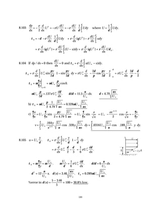 189
8.103
dp
dx
d
dx
U U
dU
dx
dU
dx
Udy U Udy
= − = − = −





 =
∫ ∫
ρ
ρ ρ
δ δ
δ δ
2
1 1
2
0 0
where .
∴ = − −














+ −
∫ ∫
τ δ ρ
δ
ρ θ ρ
δ δ
0
0
2
0
1
dU
dx
Udy
d
dx
U
dU
dx
udy
( )
= + − = +
∫
ρ θ ρ ρ θ ρ δ
δ
d
dx
U
dU
dx
U u dy
d
dx
U
dU
dx
U d
( ) ( ) ( ) .
2 2
0
8.104 If dp dx
dU
dx
d
dx
u U u dy
/ ( ) .
= = = −
∞
∫
0 0 0
0
then and τ ρ
δ
τ ρ
π
δ
π
δ
ρ
δ
π
π
δ
ρ
δ
π
δ
δ δ
0
2
0
2
0
2
2
1
2
2
2 2
2
2
= −





 = − −





 = −






∞ ∞ ∞
∫
d
dx
U
y y
dy U
d
dx
y y
U
d
dx
sin sin cos
τ µ
∂
∂
µ
π
δ
0
0
2
0
= =
=
∞
u
y
U
y
cos .
∴ = ∴ = ∴ =
∞ ∞
∞ ∞
µ
π
δ
ρ
δ
δ δ
ν
δ
ν
U U
d
dx
d
U
dx
x
U
2
137 11 5 4 79
2
. . . . . .
b) τ µ
π
ν
µ
ν
0
2
1
4 79
0 328
= =
∞
∞
∞
∞
U
U
x
U
U
x
.
. .
c)
∂
∂
∂
∂
π
ν
∂
∂
∂
∂
u
x
U
x
y U
x
U
x
a
x
U
ax a
x
v
y
=
×





 =





 = −





 = −
∞
∞
∞ ∞
−
sin
.
sin cos .
/
2 4 79 2
3 2
∴ =





 =














∞
∞ ∞
∞
∞ ∞
∫
∫
v U
y
x
U
y
U
x
dy U
U U
y dy
.
cos . . cos . .
/
164
328 0316 189
3 2
0
0
ν ν ν ν
δ
δ
8.105 u U
y d
dx
U
y y
dy
= = −






∞ ∞
∫
δ
τ ρ
δ δ
δ
. 0
2
0
1
= −





 =
∞ ∞
ρ
δ δ
ρ
δ
d
dx
U U
d
dx
2 2
2 3
1
6
.
τ µ
∂
∂
µ
δ
µ
δ
ρ
δ
δ δ
ν
0
2
1
6
6
= = ∴ = ∴ =
∞ ∞
∞
∞
u
y
U U
U
d
dx
d
U
dx
. .
∴ = = =
∞ ∞
∞
∞
δ
ν
δ
ν
τ µ
ν
2
0
12 3 46 0 289
U
x x
x
U
U
U
x
. ( ) . . . .
%error in δ( )
.
.
x =
−
× =
5 3 46
5
100 30 8% low.
U
δ u = Uy/δ
y
 