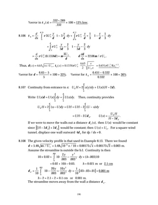 190
%error in low
τ 0
332 289
332
100 13%
( )
. .
.
.
x =
−
× =
8.106 τ ρ
δ δ
ρ
δ δ
δ
δ
δ
0
2 2
6
2
0
6
3 1 3
1
3
1
1
3
= −





 + +





 − −











∞ ∞
∫
∫
d
dx
U
y y
dy U
y y
dy
/
/
/
+ +





 − −











∞
∫ρ
δ δ
δ
δ
U
y y
dy
2
2
3
2
3
1
3
2
3
/
= = ∴ =
∞
∞
∞
d
dx
U
U d
dx
U
ρ δ µ
δ
δ
δ
µ ρ
2
0 1358
3
22 08
( . ) . . / .
Thus, δ τ ρ ρ
( ) . / , ( ) .
.
. Re .
/
x vx U x U
v
U x
U x
= =





 =
∞ ∞
∞
∞
−
665 01358
665
2
0451
0
2 2 1 2
%error for δ =
−
× =
6 65 5
5
100 33%
.
. %error for τ 0
0 451 0 332
0 332
100 36%
=
−
× =
. .
.
8.107 Continuity from entrance to x: U H u y dy U x H
0
0
2 2
= + −
∫ ( ) ( )( ).
δ
δ
Write U x U x dy U x dy
( ) ( ) ( ) .
δ
δ
δ
= = ∫
∫ 0
0
Then, continuity provides
U H u U dy UH
0
0
2
= − +
∫( )
δ
= − −
∫
UH U u dy
2
0
( )
δ
= − ∴ =
−
UH U U x
U H
H
d
d
2
2
0
δ
δ
. ( ) .
If we were to move the walls out a distance δd x
( ), then U x
( ) would be constant
since ( )
[ ]
H d d
− +
2 2
δ δ would be constant; then U x U
( ) .
= 0 For a square wind
tunnel, displace one wall outward 4 0
δ d dp dx
for / .
=
8.108 The given velocity profile is that used in Example 8.13. There we found
δ ν
= = = = =
∞
−
5 48 5 48 10 10 0 00173 0 00173 3 0 003
6
. / . / . . .
x U x x m.
Assume the streamline is outside the b.l. Continuity is then
10 0 02 10
2
003 003
003 10
2
2
0
003
× = −





 + −
∫
.
. .
( . )
.
y y
dy h
= + − ∴ =
0 02 10 0 03 0 021
. . . .
h h m or 2.1 cm
[ ]
δ d
y y
dy
= − +





 = − + =
∫
1
10
10
20
003
10
003
1
10
03 03 01 0 001
2
2
0
003
. .
. . . .
.
m
h − = − =
2 2 1 2 0 1
. . cm or 0.001 m.
The streamline moves away from the wall a distance δ d .
 