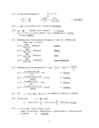 15
2.18 Use the result of Example 2.2: /
0
= .
gz RT
p
e
p
−
0
ln .
p gz
p RT
= −
0.001 32.2
ln .
14.7 1716 455
z
= −
×
∴z = 232,700 ft.
2.19 p = γh = (13.6 × 9810) × 0.25 = 33 350 Pa or 33.35 kPa.
2.20 a) p = γh. 450 000 = (13.6 × 9810) h. ∴h = 3.373 m
b) p + 11.78 × 1.5 = (13.6 × 9810) h. Use p = 450 000, then h = 3.373 m
% error is 0.000 %.
2.21 Referring to Fig. 2.6a, the pressure in the pipe is p = ρgh. If p = 2400 Pa, then
2400 = ρgh = ρ × 9.81 h.
a) ρ =
×
2400
981 36
. .
= 680 kg/m3
. ∴gasoline
b) ρ =
×
2400
981 272
. .
= 899 kg/m3
. ∴benzene
c) ρ =
×
2400
981 245
. .
= 999 kg/m3
. ∴water
d) ρ =
×
2400
9 81 154
. .
= 1589 kg/m3
. ∴carbon tetrachloride
2.22 Referring to Fig. 2.6a, the pressure is p = ρwgh = 2
1
.
2
aV
ρ Then V
gh
w
a
2 2
=
ρ
ρ
.
a) V2 2 1000 9 81 06
123
=
× × ×
. .
.
= 957. ∴V = 30.9 m/s
b) V2 2 194 32 2 3 12
00238
=
× × ×
. . /
.
= 13,124. ∴V = 115 ft/sec
c) V2 2 1000 9 81 1
123
=
× × ×
. .
.
= 1595. ∴V = 39.9 m/s
d) V2 2 194 32 2 5 12
00238
=
× × ×
. . /
.
= 21,870. ∴V = 148 ft/sec
2.23 (C) 0 30000 0.3 9810 0.1 8020 Pa
w atm x x water w
p p h h
γ γ
= + − = + × − × =
2.24 See Fig. 2.6b: p1 = –γ1h + γ2H.
p1 = –0.86 × 62.4 ×
5
12
+ 13.6 × 62.4 ×
9 5
12
.
= 649.5 psf or 4.51 psi.
2.25 0 1 1 2 2 3 3 4 4
p p gh gh gh gh
ρ ρ ρ ρ
= + + + +
= 3200 + 917×9.81×0.2 + 1000×9.81×0.1 + 1258×9.81×0.15 + 1593×9.81×0.18
= 10 640 Pa or 10.64 kPa
 