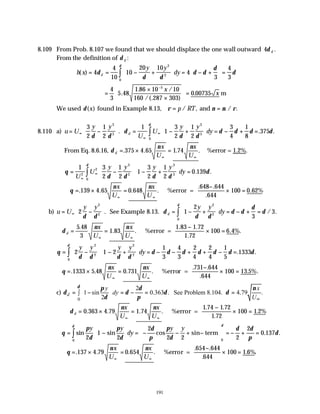 191
8.109 From Prob. 8.107 we found that we should displace the one wall outward 4δ d .
From the definition of δ d :
h x
y y
dy
d
( ) = = − +





 = − +





 =
∫
4
4
10
10
20 10
4
3
4
3
2
2
0
δ
δ δ
δ δ
δ
δ
δ
=
×
×







 =
−
4
3
5 48
1 86 10 10
160 287 303
0 00735
5
.
. /
/(. )
.
x
x m
We used δ( )
x found in Example 8.13, ρ ν µ ρ
= =
p RT
/ , / .
and
8.110 a) u U
y y
U
U
y y
dy
d
= −





 = − +





 = − + =
∞
∞
∞
∫
3
2
1
2
1
1
3
2
1
2
3
4
1
8
375
3
3
3
3
0
δ δ
δ
δ δ
δ δ δ δ
δ
. . .
From Eq. 8.6.16, δ
ν ν
d
x
U
x
U
= × =
∞ ∞
. . . .
375 4 65 1 74 %error = 1.2%.
θ
δ δ δ δ
δ
δ
= −





 − +





 =
∞
∞
∫
1 3
2
1
2
1
3
2
1
2
0 139
2
2
3
3
3
3
0
U
U
y y y y
dy . .
∴ = × =
−
× =
∞ ∞
θ
ν ν
. . . .
. .
.
.
139 4 65 0 648
648 644
644
100 0 62%
x
U
x
U
%error =
b) u U
y y y y
dy
d
= −





 = − +





 = − + =
∞ ∫
2 1
2
3
3
2
2
2
2
0
δ δ
δ
δ δ
δ δ
δ
δ
δ
. / .
See Example 8.13.
∴ = =
−
× =
∞ ∞
δ
ν ν
d
x
U
x
U
5 48
3
1 83
1 83 1 72
1 72
100 6 4%
.
. .
. .
.
.
%error = .
θ
δ δ δ δ
δ δ δ δ δ δ δ
δ
= −





 − +





 = − − + + − =
∫ 2 1 2
1
3
4
3
2
4
2
4
1
5
1333
2
2
2
2
0
y y y y
dy . .
∴ = × =
−
× =
∞ ∞
θ
ν ν
. . . .
. .
.
.
1333 5 48 0 731
731 644
644
100 13 5%
x
U
x
U
%error = .
c)
0
2
1 sin 0.363 . See Problem 8.104. 4.79 .
2
d
y x
dy
U
δ π δ ν
δ δ δ δ
δ π ∞
 
= − = − = =
∫  
 
∴ = × =
−
× =
∞ ∞
δ
ν ν
d
x
U
x
U
0 363 4 79 1 74
1 74 1 72
1 72
100 1 2%
. . . .
. .
.
.
%error =
θ
π
δ
π
δ
δ
π
π
δ
δ δ
π
δ
δ
δ
= −





 = − − + −





 = − + =
∫sin sin cos sin . .
y y
dy
y y
2
1
2
2
2 2 2
2
0 137
0
0
term
∴ = × =
−
× =
∞ ∞
θ
ν ν
. . . .
. .
.
. .
137 4 79 0 654
654 644
644
100 1 6%
x
U
x
U
%error =
 