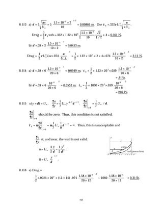 193
8.113 a) δ
ν
= =
× ×





 =
∞
−
5 5
1 5 10 2
10
0 00866
5
1 2
x
U
.
. .
/
m Use τ ρ
ν
0
2
332
= ∞
∞
. .
U
xU
Drag = τ 0
2
5
0
332 1 22 10
1 5 10
10
2
1 2
4 0 561
wdx
L
= × ×
×
× =
−
∫ . .
.
/
. .
N
b) δ = ×
×
×





 =
−
.
.
. .
.
38 2
1 5 10
10 2
0 0453
5 2
m
Drag =
1
2
074
1
2
1 22 10 2 4 074
1 5 10
10 2
2 15
2
2
2
5
2
ρ
ν
U Lw
U L
∞
∞
−
×





 = × × × × ×
×
×





 =
. . .
.
. .
. .
N
8.114 a) δ τ
= ×
×
×





 = = × × ×
×
×






− −
.
.
. . . .
.
. .
38 6
1 5 10
20 6
0 0949
1
2
1 22 20 059
1 5 10
20 6
5 2
0
2
5 2
m
= . .
6 Pa
b) δ τ
= ×
×





 = = × × ×
×






− −
. . . .
. .
38 6
10
20 6
0 0552
1
2
1000 20 059
10
20 6
6 2
0
2
6 2
m
= 286 Pa.
8.115 u y U
u
y
U y
u
y
U
y
( ) . . / .
/ /
= = = =
∞ ∞
− −
=
∞
δ
∂
∂
δ
∂
∂
δ
δ
1
7
1
7
6 7 1 7
∂
∂ δ
u
y y=
should be zero. Thus, this condition is not satisfied.
τ µ
∂
∂
µ δ
0
0
1 7
1
7
1
0
= = = ∞
=
∞
−
u
y
U
y
/
. Thus, this is unacceptable and
∂
∂
u
y
at, and near, the wall is not valid.
u U
y y
= −






∞
3
2
1
2
3
3
δ δ
.
u U
y
=






∞
δ
1 7
/
.
8.116 a) Drag =
1
2
0024 20 12 15 074
1 58 10
20 12
1060
1 58 10
20 12
0 31
2
4 2 4
× × × ×
×
×





 −
×
×














=
− −
. ( ) .
. .
. .
.
lb
cubic
turb (power-law)
U
y
u
u
 