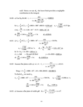 195
wall. Hence, we use δν ; the lower limit provides a negligible
contribution to the integral.
8.120 a) Use Eq. 8.6.40: c
n
f
=
×
×












=
−
.
.
.
. .
455
06
300 20
1 58 10
0 00212
4
2
l
b) τ ρ
0
2 2
1
2
1
2
0024 300 00212 0 229
= = × × × =
∞
U c f . . . .
psf uτ = =
.
.
.
229
0024
9 77 fps.
c) δ
ν
ν
τ
= = × × = ×
− −
5
5 1 58 10 9 77 8 09 10
4 5
u
. / . . .
ft
d)
300
9 77
2 44
9 77
1 58 10
7 4 0 228
4
.
.
.
.
. . . .
=
×
+ ∴ =
−
ln
δ
δ ft
8.121 a) τ ρ
0
2 2
6
2
1
2
1
2
1000 10
455
06
10 3
10
110
= = × ×
×












=
∞
−
U c
n
f
.
.
.
l
Pa
∴ = = ∴ = =
×
= ×
−
−
u
u
τ ν
τ
δ
ν
110
1000
332
5 5 10
332
1 51 10
6
5
.
.
. .
m /s. m
b) u u
= = × =
5 5 332 1 66
τ . . .
m /s
c) y =. .
15δ — Do part (d) first! ∴ = × =
y . . . .
15 0333 0 005 m
d)
10
332
2 44
332
10
7 4 0 0333
6
.
.
.
. . . .
= + ∴ =
−
ln
δ
δ m
8.122 Assume flat plates with dp dx
n
f
/ .
.
.
. .
= =
×












=
−
0
523
06
10 100
10
00163
6
2
C
l
∴Drag = 2
1
2
1000 10 10 100 00163
2
× × × × × × =
. .
163 000 N
To find δ τ
max we need u .
τ τ
0
2
6
2
1
2
1000 10
455
06
10 100
10
70 9
70 9
1000
0 266
= × ×
×












= ∴ = =
−
.
.
.
.
.
ln
u
Pa. m /s.
10
266
2 44
266
10
7 4 0 89
6
.
.
.
. . . .
= + ∴ =
−
ln
δ
δ m
max
8.123 a) Assume a flat plate of width πD. 8
5
15 600
Re 6 10 .
1.5 10
UL
ν −
×
= = = ×
×
 