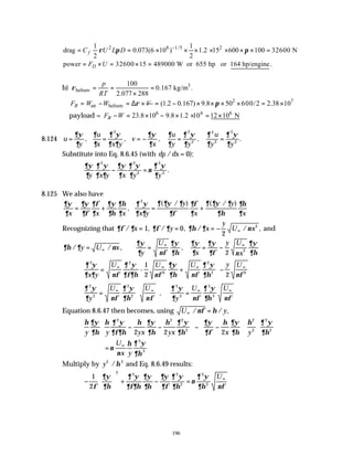196
2 8 1/5 2
1 1
drag 0.073(6 10 ) 1.2 15 600 100 32600 N
2 2
f
C U L D
ρ π π
−
= = × × × × × × × =
power 32600 15 489000 W or 655 hp or 164 hp/engine
D
F U
= × = × = .
b) 3
helium
100
0.167 kg/m .
2.077 288
p
RT
ρ = = =
×
air helium
B
F W W V
ρ
= − = ∆ × 2 7
(1.2 0.167) 9.8 50 600/2 2.38 10
π
= − × × × × = ×
payload = 6 6 6
23.8 10 9.8 1.2 10 12 10 N
B
F W
− = × − × × = ×
8.124 u
y
u
x x y
v
x
u
y y
u
y y
= = = − = =
∂ψ
∂
∂
∂
∂ ψ
∂ ∂
∂ψ
∂
∂
∂
∂ ψ
∂
∂
∂
∂ ψ
∂
, , , , .
2 2
2
2
2
3
3
Substitute into Eq. 8.6.45 (with dp dx
/ ):
= 0
∂ψ
∂
∂ ψ
∂ ∂
∂ψ
∂
∂ ψ
∂
ν
∂ ψ
∂
y x y x y y
2 2
2
3
3
− = .
8.125 We also have
∂ψ
∂
∂ψ
∂φ
∂φ
∂
∂ψ
∂η
∂η
∂
∂ ψ
∂ ∂
∂ ∂ψ ∂
∂φ
∂φ
∂
∂ ∂ψ ∂
∂η
∂η
∂
x x x x y
y
x
y
x
= + = +
,
( / ) ( / )
2
Recognizing that ∂φ ∂ ∂φ ∂ ∂η ∂ ν
/ , / , / / ,
x y x
y
U x
= = = − ∞
1 0
2
3
and
∂η ∂ ν
/ / ,
y U x
= ∞
∂ψ
∂ νφ
∂ψ
∂η
∂ψ
∂
∂ψ
∂φ ν
∂ψ
∂η
y
U
x
y U
x
= = −
∞ ∞
,
2 3
∂ ψ
∂ ∂ νφ
∂ ψ
∂φ∂η νφ
∂ψ
∂η νφ
∂ ψ
∂η νφ
2 2
3
2
2 3
2
x y
U U U y U
= + −






∞ ∞ ∞ ∞
-
1
2
∂ ψ
∂ νφ
∂ ψ
∂η νφ
∂ ψ
∂ νφ
∂ ψ
∂η νφ
2
2
2
2
3
3
3
3
y
U U
y
U U
=





 =
∞ ∞ ∞ ∞
,
Equation 8.6.47 then becomes, using U y
∞ =
/ / ,
νφ η
η ∂ψ
∂η
η ∂ ψ
∂φ∂η
η ∂ψ
∂η
η ∂ ψ
∂η
∂ψ
∂φ
η ∂ψ
∂η
η ∂ ψ
∂η
y y yx yx x y
2 2 2
2
2
2
2
2
2 2 2
− −





 − −












= ∞
ν
ν
η ∂ ψ
∂η
U
x y
3
3
Multiply by y2 2
/η and Eq. 8.6.49 results:
−





 + − = ∞
1
2
2 2 2
2
3
3
φ
∂ψ
∂η
∂ ψ
∂φ∂η
∂ψ
∂η
∂ψ
∂φ
∂ ψ
∂η
ν
∂ ψ
∂η νφ
U
 