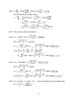 197
8.126 u
y
U x
dF
d y
U x F
U
x
U F
= = = =
∞ ∞
∞
∞
∂ψ
∂
ν
η
∂η
∂
ν η
ν
η
'( ) '( ).
We used Eq. 8.6.50 and Eqs. 8.6.48.
( )
v
x x
U x F
U
x
F U x
F
x
= − = − = − −
∞
∞
∞
∂ψ
∂
∂
∂
ν
ν
ν
∂
∂η
∂η
∂
1
2
= − − −






∞
∞
∞ −
1
2
1
2
3 2
U
x
F U x F y
U
x
ν
ν
ν
' /
= − + = −
∞ ∞ ∞ ∞
1
2 2
1
2
U
x
F
y U
x
U
x
F
U
x
F F
ν
ν
ν ν
η
' ( ' ).
8.127 The results are shown in Table 8.5.
8.128 a) τ 0
2
5
0 332 1 22 5
1 5 10
2 5
0 0124
= × ×
×
×
=
−
. .
.
. .
Pa
b) δ =
× ×
=
−
5
15 10 2
5
0 0122
5
.
. .
m
c) v
U
x
F F
max
max
m /s
= −






=
× ×
× =
∞
−
ν
η
1
2
1 5 10 5
2
8605 0 00527
5
( ' )
.
. . .
d) Q udy U
dF
d
dy U
dF
d
d
vx
U
= = =
∞ ∞
∞
∫ ∫
∫ 0 0
0
δ δ
δ
η η
η
= − =
× ×
× =
∞
∞
−
U
x
U
F F
ν
δ
[ ( ) ( )]
.
. . /
0 5
1 5 10 2
5
3 28 0 04
5
m s / m
2
8.129 a) τ 0
2
4
4
332 0024 15
1 6 10
6 15
2 39 10
= × ×
×
×
= ×
−
−
. .
.
. .
psf
b) δ =
× ×
=
−
5
1 6 10 6
15
0 04
4
.
. ft.
c) v
U
x
F F
max
max
fps
= −






=
× ×
× =
∞
−
ν
η
1
2
1 6 10 15
6
8605 0 0172
4
( ' )
.
. . .
d) Q udy U
x
U
F
= = =
× ×
× =
∞
∞
−
∫
ν
δ
δ
( )
.
. . / .
15
1 6 10 6
15
3 28 0 394
4
0
ft sec /ft
2
8.130 At x = 2m, Re = 5 × 2/10-6 = 107. ∴Assume turbulent from the leading edge.
a) τ ρ
0
2
2
1
2
0 455
0 06
= ∞
U
n x
.
( . Re )
l
 