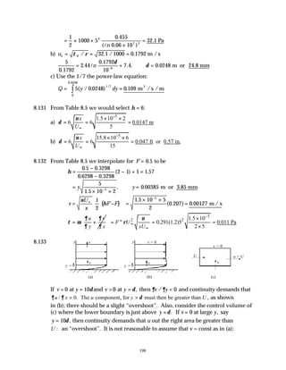 198
= × ×
×
=
1
2
1000 5
0 455
0 06 10
32 1
2
7 2
.
( . )
.
ln
Pa
b) uτ τ ρ
= = =
0 32 1 1000 0 1792
/ . / . m /s
5
0 1792
2 44
0 1792
10
7 4 0 0248
6
.
.
.
. . .
= + ∴ =
−
ln m or 24.8 mm
δ
δ
c) Use the 1/7 the power-law equation:
Q y dy
= =
∫5 0 0248 0 109
1 7
0
0 0248
( / . ) .
/
.
m /s /m
3
8.131 From Table 8.5 we would select η = 6:
a)
5
1.5 10 2
6 6 0.0147 m
5
x
U
ν
δ
−
∞
× ×
= = =
b)
5
15.8 10 6
6 6 0.047 ft or 0.57 in.
15
x
U
ν
δ
−
∞
× ×
= = =
8.132 From Table 8.5 we interpolate for F' .
= 0 5 to be
η =
−
−
− + =
0 5 0 3298
0 6298 0 3298
2 1 1 1 57
. .
. .
( ) .
=
× ×
∴ =
−
y y
5
1 5 10 2
0 00385
5
.
. . m or 3.85 mm
( )
v
U
x
F F
=





 −
∞
ν
η
1
2
' =
× ×
=
−
1 5 10 5
2
0 207 0 00127
5
.
( . ) . m / s
u v
y x
∂ ∂
τ µ
∂ ∂
= + 2
"
F U
xU
ν
ρ ∞
∞
 
=
 
 
5
2 1.5 10
0.291(1.2)5 0.011 Pa
2 5
−
×
= =
×
8.133
If v y v y v y
= = > = <
0 10 0 0
at and at then
δ δ ∂ ∂
, / and continuity demands that
/ 0. The component, for must then be greater than ,
u x u y U
∂ ∂ δ
> > as shown
in (b); there should be a slight “overshoot”. Also, consider the control volume of
(c) where the lower boundary is just above y v y
= =
δ. ,
If at large say
0
y = 10δ , then continuity demands that u out the right area be greater than
:
U an “overshoot”. It is not reasonable to assume that v = const as in (a);
y
y = δ
v
v
y
y = δ
v = 0
v
(a) (b) (c)
U
v
v = 0
u > U
 