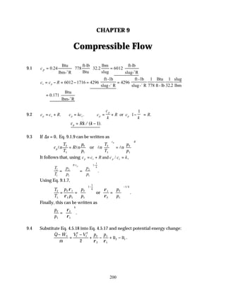200
CHAPTER 9
Compressible Flow
9.1
Btu ft-lb lbm ft-lb
0.24 778 32.2 6012
Btu slug
lbm- R slug- R
p
c = =
o o
c c R
v p
= − = − = =
6012 1716 4296 4296
1
778
1
32 2
ft -lb
slug- R
ft -lb
slug- R
Btu
ft - lb
slug
lbm
o o
.
Btu
0.171
lbm- R
= o
9.2 c c R c kc c
c
k
R c
k
R
p v p v p
p
p
= + = ∴ = + −





 =
. . .
or 1
1
∴ = −
c Rk k
p /( ).
1
9.3 If ∆s = 0, Eq. 9.1.9 can be written as
c n
T
T
R n
p
p
n
T
T
n
p
p
p
c R
p
l l l l
2
1
2
1
2
1
2
1
=





 =






or
It follows that, using c c R c c k
p v p v
= + =
and / ,
T
T
p
p
p
p
R c
k
p
2
1
2
1
2
1
1
1
=





 =






−
/
.
Using Eq. 9.1.7,
T
T
p
p
p
p
p
p
k
k
2
1
2 1
2 1
2
1
1
1
1
2
2
1
1
= =





 =






− −
ρ
ρ
ρ
ρ
or
/
.
Finally, this can be written as
p
p
k
2
1
2
1
=






ρ
ρ
.
9.4 Substitute Eq. 4.5.18 into Eq. 4.5.17 and neglect potential energy change:
& &
&
~ ~ .
Q W
m
V V p p
u u
S
−
=
−
+ − + −
2
2
1
2
2
2
1
1
2 1
2 ρ ρ
 
