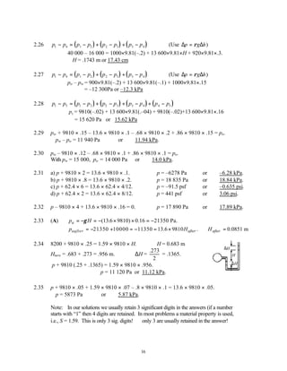 16
2.26 ( ) ( ) ( )
p p p p p p p p
1 4 1 2 2 3 3 4
− = − + − + − (Use ∆ ∆
p g h
= ρ )
40 000 – 16 000 = 1000×9.81(–.2) + 13 600×9.81×H + 920×9.81×.3.
∴H = .1743 m or 17.43 cm
2.27 ( ) ( ) ( )
p p p p p p p p
1 4 1 2 2 3 3 4
− = − + − + − (Use ∆ ∆
p g h
= ρ )
po – pw = 900×9.81(–.2) + 13 600×9.81(–.1) + 1000×9.81×.15
= –12 300Pa or –12.3 kPa
2.28 ( ) ( ) ( ) ( )
p p p p p p p p p p
1 5 1 2 2 3 3 4 4 5
− = − + − + − + −
p1 = 9810(–.02) + 13 600×9.81(.–04) + 9810(–.02)+13 600×9.81×.16
= 15 620 Pa or 15.62 kPa
2.29 pw + 9810 × .15 – 13.6 × 9810 × .1 – .68 × 9810 × .2 + .86 × 9810 × .15 = po.
∴pw – po = 11 940 Pa or 11.94 kPa.
2.30 pw – 9810 × .12 – .68 × 9810 × .1 + .86 × 9810 × .1 = po.
With pw = 15 000, po = 14 000 Pa or 14.0 kPa.
2.31 a) p + 9810 × 2 = 13.6 × 9810 × .1. ∴p = –6278 Pa or –6.28 kPa.
b) p + 9810 × .8 = 13.6 × 9810 × .2. ∴p = 18 835 Pa or 18.84 kPa.
c) p + 62.4 × 6 = 13.6 × 62.4 × 4/12. ∴p = –91.5 psf or –0.635 psi.
d) p + 62.4 × 2 = 13.6 × 62.4 × 8/12. ∴p = 441 psf or 3.06 psi.
2.32 p – 9810 × 4 + 13.6 × 9810 × .16 = 0. ∴p = 17 890 Pa or 17.89 kPa.
2.33 (A) (13.6 9810) 0.16 21350 Pa.
a
p H
γ
= − = − × × = −
, 21350 10000 11350 13.6 9810 . 0.0851 m
aafter after after
p H H
= − + = − = × ∴ =
2.34 8200 + 9810 × .25 = 1.59 × 9810 × H. ∴H = 0.683 m
Hnew = .683 + .273 = .956 m. ∆H =
.273
2
= .1365.
p + 9810 (.25 + .1365) = 1.59 × 9810 × .956.
∴p = 11 120 Pa or 11.12 kPa.
2.35 p + 9810 × .05 + 1.59 × 9810 × .07 – .8 × 9810 × .1 = 13.6 × 9810 × .05.
∴p = 5873 Pa or 5.87 kPa.
Note: In our solutions we usually retain 3 significant digits in the answers (if a number
starts with “1” then 4 digits are retained. In most problems a material property is used,
i.e., S = 1.59. This is only 3 sig. digits! ∴ only 3 are usually retained in the answer!
H
∆H
∆H
 