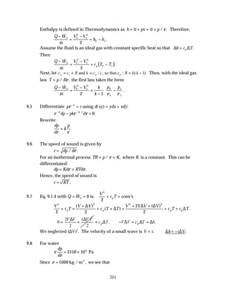 201
Enthalpy is defined in Thermodynamics as h u pv u p
= + = +
~ ~ / .
ρ Therefore,
& &
&
.
Q W
m
V V
h h
S
−
=
−
+ −
2
2
1
2
2 1
2
Assume the fluid is an ideal gas with constant specific heat so that ∆ ∆
h c T
p
= .
Then
( )
& &
&
.
Q W
m
V V
c T T
S
p
−
=
−
+ −
2
2
1
2
2 1
2
Next, let c c R k c c c R k k
p v p v p
= + = = −
and so that
/ / ( ).
1 Then, with the ideal gas
law T p R
= / ,
ρ the first law takes the form
& &
&
.
Q W
m
V V k
k
p p
S
−
=
−
+
−
−






2
2
1
2
2
2
1
1
2 1 ρ ρ
9.5 Differentiate p c d xy ydx xdy
k
ρ−
= = +
using ( ) :
ρ ρ ρ
− − −
− =
k k
dp pk d
1
0.
Rewrite:
dp
d
k
p
ρ ρ
= .
9.6 The speed of sound is given by
c dp d
= / .
ρ
For an isothermal process TR p K K
= =
/ ,
ρ where is a constant. This can be
differentiated:
dp Kd RTd
= =
ρ ρ.
Hence, the speed of sound is
c RT
= .
9.7 Eq. 9.1.4 with & &
Q W
V
c T
S p
= = + =
0
2
2
is: cons't.
V
c T
V V
c T T
V V V V
c T c T
p p p p
2 2 2 2
2 2
2
2
+ =
+
+ + =
+ +
+ +
( )
( )
( )
.
∆
∆
∆ ∆
∆
2
2 ( )
0
2 2
V V V
∆ ∆
∴ = + . .
p p
c T V V c T h
+ ∆ ∴− ∆ = ∆ = ∆
We neglected (∆V)2
. The velocity of a small wave is V c h c V
= ∴ = −
. .
∆ ∆
9.8 For water
ρ
ρ
dp
d
= ×
2110 106
Pa
Since ρ = 1000 kg / m we see that
3
,
 