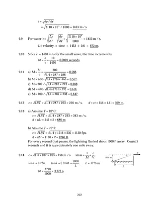 202
c dp d
= / ρ
= × =
2110 10 1000 1453
6
/ m / s
9.9 For water c
p dp
d
= ≅ =
×
=
∆
∆ρ ρ
2110 10
1000
1453
6
m /s.
L = × ×
velocity time = 1453 0.6 = 872 m.
9.10 Since c = 1450 m/s for the small wave, the time increment is
∆t
d
c
= = =
10
1450
0 0069
. seconds
9.11 a) M = =
× ×
=
V
c
200
1 4 287 288
0 588
.
. .
b) M 600/ 1.4 1716 466 0.567.
= × × =
c) M = × × =
200 1 4 287 223 0 668
/ . . .
d) M 600/ 1.4 1716 392 0.618.
= × × =
e) M = × × =
200 1 4 287 238 0 647
/ . . .
9.12 c kRT d ct
= = × × = ∴ = = × =
1 4 287 263 256 256 1 21 309
. . .
m / s. m
9.13 a) Assume T = 20°C:
c kRT
= = × × =
1 4 287 293 343
. m /s.
d c t
= = × =
∆ 343 2 686 m
b) Assume T = 70°F:
c kRT
= = × × =
1 4 1716 530 1130
. fps.
d c t
= = × =
∆ 1130 2 2260 ft.
For every second that passes, the lightning flashed about 1000 ft away. Count 5
seconds and it is approximately one mile away.
9.14 c
M
c
V
= × × = = =
1 4 287 263 256
1
. sin .
m / s. α
1000
sin 0.256. tan 0.2648 . 3776 m
L
L
α α
= ∴ = = ∴ =
∆t = =
3776
1000
3 776
. .
s
1000 m
V
L
 