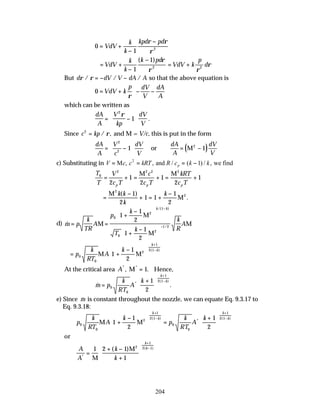 204
0
1 2
= +
−
−
VdV
k
k
kpd pd
ρ ρ
ρ
= +
−
−
VdV
k
k
k pd
1
1
2
( ) ρ
ρ
= +
VdV k
p
d
ρ
ρ
2
But d dV V dA A
ρ ρ
/ / /
= − − so that the above equation is
0 = + − −






VdV k
p dV
V
dA
A
ρ
which can be written as
dA
A
V
kp
dV
V
= −






2
1
ρ
.
Since c kp
2
= / ,
ρ and M = V/c, this is put in the form
dA
A
V
c
dV
V
= −






2
2
1 or ( )
dA
A
dV
V
= −
M2
1
c) Substituting in V c c kRT R c k k
p
= = = −
M and we find
, , / ( ) / ,
2
1
T
T
V
c T
c
c T
kRT
c T
p p p
0
2 2 2 2
2
1
2
1
2
1
= + = + = +
M M
=
−
+ = +
−
M
M
2
2
1
2
1 1
1
2
k k
k
k
( )
.
d) &
/( )
/
m p
k
TR
A
p
k
T
k
k
R
A
k k
= =
+
−






+
−






−
−
M
M
M
M
0
2
1
0
2
1 2
1
1
2
1
1
2
= +
−






+
−
p
k
RT
A
k
k
k
0
0
2
1
2 1
1
1
2
M M
( )
At the critical area A* *
, .
M = 1 Hence,
& .
*
( )
m p
k
RT
A
k
k
k
=
+






+
−
0
0
1
2 1
1
2
e) Since &
m is constant throughout the nozzle, we can equate Eq. 9.3.17 to
Eq. 9.3.18:
p
k
RT
A
k
p
k
RT
A
k
k
k
k
k
0
0
2
1
2 1
0
0
1
2 1
1
1
2
1
2
M M
+
−





 =
+






+
−
+
−
( )
*
( )
or
A
A
k
k
k
k
*
( )
( )
=
+ −
+






+
−
1 2 1
1
2
1
2 1
M
M
 