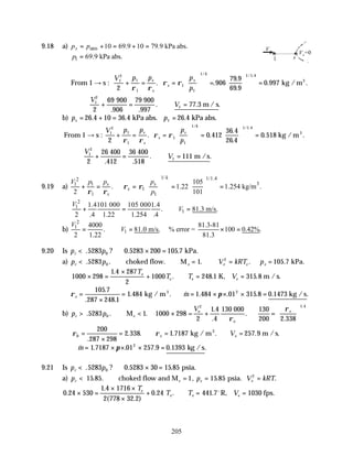 205
9.18 a) atm 10 69.9 10 79.9 kPa abs.
s
p p
= + = + =
1 69.9 kPa abs.
p =
From 1 → s :
V p p p
p
s
s
s
s
k
1
2
1
1
1
1
1 1 1 4
2
906
79 9
69 9
0 997
+ = =





 =





 =
ρ ρ
ρ ρ
. .
.
.
. .
/ / .
kg /m3
∴ + = ∴ =
V
V
1
2
1
2
69 79
77 3
900
.906
900
.997
m / s
. . .
b) p p
s = + = =
26 4 10 36 4 26 4
1
. . .
kPa abs. kPa abs.
From 1 → s :
V p p p
p
s
s
s
s
k
1
2
1
1
1
1
1 1 1 4
2
0 412
36 4
26 4
0 518
+ = =





 =





 =
ρ ρ
ρ ρ
. .
.
.
. .
/ / .
kg /m3
V
V
1
2
1
2
26 36
111
+ = ∴ =
400
.412
400
.518
m /s
. .
9.19 a)
1/ 1/1.4
2
3
1 1
1
1 1
105
. 1.22 1.254 kg/m .
2 101
k
s s
s
s
p p
V p
p
ρ ρ
ρ ρ
   
+ = = = =
   
 
 
2
1
1
1.4101 000 105 0001.4
. 81.3 m/s.
2 .4 1.22 1.254 .4
V
V
+ = ∴ =
b)
2
1
1
4000 81.3-81
. 81.0 m/s. % error = 100 0.42%.
2 1.22 81.3
V
V
= ∴ = × =
9.20 Is p p
r < × = kPa.
. ? . .
5283 0 5283 200 105 7
0
a) p p V kRT p
r e e e e
< ∴ ∴ = ∴ = =
choked flow. M kPa.
. . . . .
5283 1 105 7
0
2
1000 298
1 4 287
2
1000 248 1 315 8
× =
×
+ ∴ = =
.
. . .
T
T T V
e
e e e
K, m / s.
ρ π
e m
=
×
= ∴ = × × × =
105 7
287 248 1
1 484 1 484 01 315 8 0 1473
2
.
. .
. . & . . . . .
kg / m kg / s
3
b) p p
V
r e
e
> ∴ < × + =






M 1000 298 =
000
e
2
e
. . .
.
.
.
.
.
5283 1
2
1 4
4
130 130
200 2 338
0
1 4
ρ
ρ
ρ ρ
0
200
287 298
2 338 1 7187 257 9
=
×
= ∴ = ∴ =
.
. . . . .
kg / m m / s.
3
e e
V
∴ = × × × =
& . . . . .
m 1 7187 01 257 9 0 1393
2
π kg /s
9.21 Is p p
r < × = psia.
. ? . .
5283 0 5283 30 15 85
0
a) p p V kRT
r e e e
< ∴ = = =
15 choked flow and M psia.
. . , . .
85 1 15 85 2
0 24 530
1 4 1716
2 778 32 2
0 24 441 7 1030
.
.
( . )
. . .
× =
× ×
×
+ ∴ = =
T
T T V
e
e e e
R, fps.
o
V
s
1
Vs=0
 