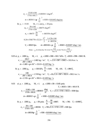 206
3
15.85 144
0.003011 slug/ft .
1716 441.7
e
ρ
×
= =
×
2
.5
.003011 1030 0.01692 slug/sec.
12
m π
 
∴ = × × =
 
 
&
b) 15.85. M 1, and 20 psia.
r e e
p p
> ∴ < =
3
0
30 144
.00475 slug/ft .
1716 530
ρ
×
= =
×
1/1.4
3
20
.00475 .003556 slug/ft .
30
e
ρ
 
∴ = =
 
 
2
1.4 20 144
0.24 530(778 32.2) .
2 .4 .003556
e
V ×
× × = +
∴ = ∴ = ×





 × =
V m
e 838 9 003556
5
12
838 9 0 01627
2
. & .
.
. . .
fps. slug /sec
π
(Note:
ft-lb ft-lb
0.24 Btu/lbm- R=0.24 778 0.24 778 32.2 .)
lbm- R slug- R
cp = × = × ×
o
o o
9.22 a) p p p T
r e e e
< ∴ = ∴ = × = = × =
M kPa. K.
. . . . . . .
5283 1 5283 200 105 7 8333 298 248 3
0
ρe e
V
=
×
= = × × =
105 7
287 248 3
1 483 1 4 287 248 3 315 9
.
. .
. . . . .
kg / m m / s.
3
∴ = × × × =
& . . . . .
m 1 483 01 315 9 0 1472
2
π kg /s
b) p p p
p
p
T T
r e
e
e e
> ∴ = = ∴ = =
kPa, M
. . . . . , .
5283 130 0 65 81 884
0
0
0
ρe e
V
=
×
= = × × =
130
287 263 4
1 719 81 1 4 287 263 4 263 5
. .
. , . . . .
kg / m m / s.
3
∴ = × × × =
& . . . . .
m 1 719 01 263 5 0 1423
2
π kg /s
9.23 a) p p p
r e e
< ∴ = ∴ = × =
M psia.
. . . . .
5283 1 5283 30 15 85
0
Te = × =
. .
8333 530 441 6o
R.
∴ =
×
×
= = × × =
ρe e
V
15 85 144
1716 441 6
003012 1 4 1716 441 6 1030
.
.
. . . .
slug
ft
fps.
3
& .
.
. .
m = ×





 × =
003012
5
12
1030 0 01692
2
π slug /sec
b) p p p
p
p
T T
r e
e
e e
> ∴ = = = ∴ = =
psia. M
. . . . . . . .
5283 20
20
30
6667 785 0 890
0
0
0
∴ =
×
×
= = × × =
ρ0
20 144
1716 472
00356 785 1 4 1716 472 836
. . . . fps.
Ve
∴ =





 × =
& .
.
. .
m 00356
5
12
836 0 01664
2
π slug /sec
 
