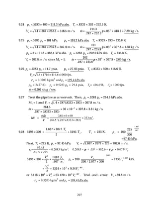 207
9.24 p T
e e
= × = = × =
. . . . .
5283 400 211 3 8333 303 252 5
kPa abs K.
V m
e = × × = ∴ =
×
× × =
1 4 287 252 5 318 5
211 3
287 252 5
05 318 5 7 29
2
. . . &
.
. .
. . . .
m / s. kg /s
π
9.25 p p p T
e e
= = ∴ = = × =
. . . . . .
5283 101 191 2 8333 283 235 8
0 0
kPa kPa abs K.
V m
e = × × = ∴ =
×
× × =
1 4 287 235 8 307 8
101
287 235 8
03 307 8 1 30
2
. . . &
. .
. . . .
m / s. kg /s
π
p p p T
e e
0 0
2 191 2 382 4 5283 202 0 235 8
= × = = = =
. . . . .
kPa abs. kPa abs. K.
V m
e e
= = ∴ =
×
× × =
307 8 1
202
287 235 8
03 307 8 2 60
2
. . &
. .
. . . .
m / s since M kg / s
π
9.26 p p p T
e e
= = ∴ = = × =
. . . . . . .
5283 14 7 27 83 8333 500 416 6
0 0
psia psia R.
o
1.4 1716 416.6 1000 fps.
e
V = × × =
3
0.3203 kg/m and 199.4 kPa abs.
e e
p
ρ
∴ = =
0 0
2 27.83. 0.5283 29.4 psia, 416.6 R, 1000 fps.
e e e
p p p T V
= × = = = =
o
∴ =
& . .
m 0 202 slug / sec
9.27 Treat the pipeline as a reservoir. Then, p p
e = =
. .
5283 264 5
0 kPa abs.
M and m /s.
e e
V
= = × × =
1 1 4 287 8333 283 307 8
. (. ) .
&
.
. (. )
. .
m =
× ×
× × × =
−
264 5
287 8333 283
30 10 307 8 3 61
4
kg /s.
∆
∆
− = =
× ×
× ×
=
V
m t
& .
. / (. . )
.
ρ
361 6 60
2645 287 8333 283
333 m3
9.28 5193 300
1 667 2077
2
5193 225 200
225
300
1 667
667
× =
×
+ ∴ = ∴ =






.
.
.
.
K.
T
T T p
e
e e e
=97.45 kPa.
Next, T p V
t t t
= = ∴ = × × =
225 97 45 1 667 2077 225 882 6
K, kPa; m /s.
. . .
3 2 2
97.45
= 0.2085 kg/m . 0.2085 × × .03 × 882.6 = 0.075
2.077 225
t e e
V
ρ π ρ π
= ×
×
5193 300
2
1 667
667
200
200 2 077 300
1330
2 1 667
1 667
× = + =
×





 =
V p
p
e e
e
e
e
e
.
.
.
/ .
.
.
ρ
ρ
ρ kPa.
= + × × −
V
V
e
e
2
3 667
2
3324 10 9 54
. .
.
or 3 116 10 63 420 10 91 8
6 2 3 667
. . .
.
× = + × =
−
V V V
e e e
Trial - and - error: m /s.
3
0.3203 kg/m and 199.4 kPa abs.
e e
p
ρ
∴ = =
 