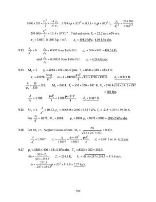 209
2
2 2
1.4 1.4
1.4 263 500
1000 293 . 3.763 .025 313.1 .075 .
2 .4 3.763
e e e
e e
e e
V p p
V
π ρ π
ρ ρ
× = + × × × = × =
2
6 .4
293 000= 1.014 10 . Trial-and-error: 22.2 m/s, 659 m/s.
2
e
e e
V
V V
−
∴ + × =
∴ = ∴ =
ρe e
p
5 897 0 1987 494 2 4 29
. , . . . , . .
kg / m kPa kPa abs
3
9.33
*
0
9. 0.997 from Table D.1. 500 .997 498.5 kPa.
e e
e
A p
p
p
A
= ∴ = ∴ = × =
and
0
0.00855 from Table D.1. 4.28 kPa abs.
e
e
p
p
p
= ∴ =
9.34 M psia, R.
t = ∴ = × = = × =
1 5283 120 63 4 8333 520 433 3
. . . . .
p T
t t
o
∴ =
ρt . .
01228
slug
ft3
& . . . . . .
m
d
d
t
t
= = × × ∴ =
1 01228
4
1 4 1716 433 3 0 319
2
π
ft
p
p
T V
e e
0
15
120
125 2 014 552 520 287 2 014 1 4 1716 287
= = ∴ = = × = = × ×
. . . , . . .
M R,
e
o
= 684 fps.
A
A
d
d
e
e
*
. . .
.
. . .
= ∴ =
×
∴ =
1 708
4
1 708
319
4
0 417
2 2
ft
π π
9.35
*
M 4. 10.72, .006586 2000 13.17 kPa, .2381 293 69.76 K.
e e e
A
p T
A
= = = × = = × =
For
A
A
p p
e
*
. , . . . . . .
= = ∴ = = × =
10 72 0584 9976 9976 2000 1995 2
0
M kPa abs
e
9.36 Let 1
150
M 1. Neglect viscous effects. M 0.430.
1.4 287 303
t = = =
× ×
2
2
1
*
.05
1.5007. . 0.0816 m or 8.16 cm.
1.5007 1.5007 4
t
t t
d
A
A
A d
A
π
π ×
∴ = ∴ = = = ∴ =
9.37 p T
e es
= × = = × =
. . . . .
5283 400 211 3 8333 303 252 5
kPa abs.
303
.96 . 254.5 K. 1.4 287 254.5 319.8 m/s.
303 252.5
e
e e
T
T V
−
= ∴ = ∴ = × × =
−
2
211.3
.05 319.8 7.27 kg/s.
.287 254.5
m π
∴ = × × =
×
&
 