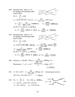 210
9.38 Isentropic flow. Since k = 1.4
for nitrogen, the isentropic table
may be used.
M = =
3 4 235
: . .
*
A
A
3
100
3 1.4 297 373 1181 m/s. .9027 kg/m .
.297 373
i i
V ρ
= × × = = =
×
∴ = =
×
= ∴ = =
A
m
V
A
i
i i
t
&
.
. .
.
.
. .
ρ
10
9027 1181
0 00938
00938
4 235
0 00221
m m
2 2
At M = = =
3 3571 02722
0 0
, . , . .
T T p p
∴ = = = = = =
T T p p
e e
0 0
373
3571
1044
100
02722
3670
.
.
.
.
K or 772 C kPa
o
9.39 Isentropic flow. Since k = 1.4
for nitrogen, the isentropic table
may be used.
M = =
3 4 235
: . .
*
A
A
Vi i
= × × = =
×
×
=
3 1 4 1776 660 3840
15 144
1776 660
001843
. . .
fps.
slug
ft3
ρ
A A
i t
=
×
= ∴ = =
.
.
. .
.
.
. .
2
001843 3840
0283
0283
4 235
0 00667
ft ft
2 2
At M = = =
3 3571 02722
0 0
, . , . .
T T p p
∴ = = = = = =
T T p p
e e
0 0
660
3571
1848
15
02722
551
.
.
.
.
o o
R or 1388 F psia
9.40 Assume pe e
= =
×
=
101
101
189 1273
4198
kPa. Then kg / m3
ρ
.
. .
Momentum: 2 2 2
80 000 9.81
. .4198 .25 .
6
F mV AV V
ρ π
×
= = = ×
&
1260 m/s.
V
∴ =
9.41 F mV AV
= = =
×
=
& .
.
. .
ρ ρ
2 101
287 873
403 kg / m (Assumegases are air.)
3
4 2
100 9.81 .403 200 10 . 349 m/s.
V V
−
× = × × ∴ =
9.42 M M
t e
= = ∴ = =
1 4 2 94 02980 0
. ; . , . .
*
A
A
p p
e
e
0
.3665 .3665 300 109.95 K,
e
T T
= = × =
0 0
100 .0298 . 3356 kPa abs.
e
p p p
= = ∴ =
i t
e
Ve = 0
Mt = 1
M > 1
M < 1
~
i t
e
Ve = 0
Mt = 1
M > 1
M < 1
~
Ve
FB
p0
A0
 