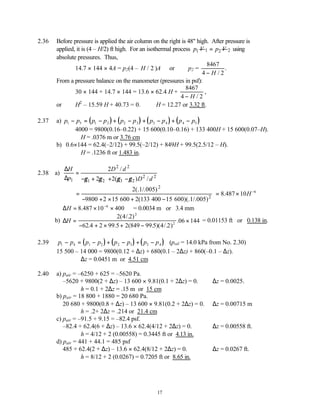 17
2.36 Before pressure is applied the air column on the right is 48" high. After pressure is
applied, it is (4 – H/2) ft high. For an isothermal process 1
p V 1 2
p V
= 2 using
absolute pressures. Thus,
14.7 × 144 × 4A = p2(4 – H / 2 )A or p2 =
8467
4 2
− H /
.
From a pressure balance on the manometer (pressures in psf):
30 × 144 + 14.7 × 144 = 13.6 × 62.4 H +
8467
4 2
− H /
,
or H2
– 15.59 H + 40.73 = 0. ∴H = 12.27 or 3.32 ft.
2.37 a) ( ) ( ) ( ) ( )
p p p p p p p p p p
1 5 1 2 2 3 3 4 4 5
− = − + − + − + −
4000 = 9800(0.16–0.22) + 15 600(0.10–0.16) + 133 400H + 15 600(0.07–H).
∴H = .0376 m or 3.76 cm
b) 0.6×144 = 62.4(–2/12) + 99.5(–2/12) + 849H + 99.5(2.5/12 – H).
∴H = .1236 ft or 1.483 in.
2.38 a)
2 2
2 2
1 1 2 3 2
2 /
2 2( ) /
H D d
p D d
γ γ γ γ
∆
=
∆ − + + −
2
2
2(.1/.005)
9800 2 15 600 2(133 400 15 600)(.1/.005)
=
− + × + −
= × −
8 10 6
.487 H
∴ = × ×
−
∆H 8 10 400
6
.487 = 0.0034 m or 3.4 mm
b) ∆H =
− + × + −
×
2 4 2
62 2 99 5 2 99 5 4 2
06 144
2
2
( /. )
.4 . (849 . )( /. )
. = 0.01153 ft or 0.138 in.
2.39 ( ) ( ) ( )
p p p p p p p p
1 4 1 2 2 3 3 4
− = − + − + − (poil = 14.0 kPa from No. 2.30)
15 500 – 14 000 = 9800(0.12 + ∆z) + 680(0.1 – 2∆z) + 860(–0.1 – ∆z).
∴∆z = 0.0451 m or 4.51 cm
2.40 a) pair = –6250 + 625 = –5620 Pa.
–5620 + 9800(2 + ∆z) – 13 600 × 9.81(0.1 + 2∆z) = 0. ∴∆z = 0.0025.
∴h = 0.1 + 2∆z = .15 m or 15 cm
b) pair = 18 800 + 1880 = 20 680 Pa.
20 680 + 9800(0.8 + ∆z) – 13 600 × 9.81(0.2 + 2∆z) = 0. ∴∆z = 0.00715 m
∴h = .2+ 2∆z = .214 or 21.4 cm
c) pair = –91.5 + 9.15 = –82.4 psf.
–82.4 + 62.4(6 + ∆z) – 13.6 × 62.4(4/12 + 2∆z) = 0. ∴∆z = 0.00558 ft.
∴h = 4/12 + 2 (0.00558) = 0.3445 ft or 4.13 in.
d) pair = 441 + 44.1 = 485 psf
485 + 62.4(2 + ∆z) – 13.6 × 62.4(8/12 + 2∆z) = 0. ∴∆z = 0.0267 ft.
∴h = 8/12 + 2 (0.0267) = 0.7205 ft or 8.65 in.
 