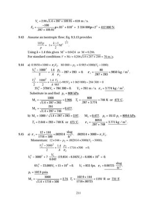 211
∴ = × × =
Ve 2 94 1 4 287 109 95 618
. . . m / s.
∴ =
−
×
× × + × =
FB
100
287 109 95
05 618 3 2
2 2 2
. .
. . .
π π
356 000 412 000 N
9.43 Assume an isentropic flow; Eq. 9.3.13 provides
103
1
1
2
2
1
1
.
.
p
p
k k
= +
−






−
M
Using k = 1.4 this gives M or M
2
00424 0 206
= =
. . .
For standard conditions V c
= = × × =
M m / s
0206 14 287 288 70
. . .
9.44 a) 2 2 2 2
0.9850 1000 . 80 000 0.985 1000( 1000)
V p V
ρ
× = − = × −
V p
2
2 2
2
2
1
1000
2
1 4
4
287 283 0
80
287 283
9850
−
+ − ×





 = =
×
=






.
.
.
.
. .
ρ
ρ kg /m3
2 2
2 2
2
1000 1.4
( 985 1 065 000) 284 300 = 0
2 2 .4 985
V V
V
− + − + −
∴ − + ∴ = =
3 3784 784 261 3 774
2
2
2 2 2
V V V
300 = 0. m /s. kg / m3
ρ . .
Substitute in and find p2 808
= kPa.
M K or 473 C
1 2
1000
1 4 287 283
2 966
808
287 3 774
746
=
× ×
= =
×
=
.
. .
. .
.
T o
M2
261
1 4 287 746
0 477
=
× ×
=
.
. .
b) M M 0.477. kPa
1 2 2 1
1000 1 4 287 283 2 97 10 12 809 6
= × × = ∴ = = =
/ . . . . . .
p p
T2 2
2 644 283 748
809 6
287 748
3 771
= × = ∴ =
×
=
. .
.
.
. .
K or 475 C kg / m3
o
ρ
9.45 a) ρ ρ
1 2 2
12 144
1716 500
002014 002014 3000
=
×
×
= × =
. . . .
slug
ft3
V
Momentum: 2 2
12 144 .002014 3000( 3000).
p V
× − = × −
2 2
2 2
2
3000 1.4
1716 500 0.
2 .4
V p
ρ
 
−
+ − × =
 
 
V
V
V
2
2 2 2
2
6
3000 7
6 042
19 854 6 042 6 006 10
− +





 − − ×
.
( , . ) . = 0.
∴ − + × ∴ = =
6 23 15 10 833 0 00725
2
2
2
6
2 2
V V V
, . .
000 =0. fps.
slug
ft3
ρ
p2 102 9
= . .
psia
M R or 731 F
1 2
3000
1 4 1716 500
2 74
102 9 144
1716 00725
1191
=
× ×
= =
×
×
=
.
. .
.
.
.
T o o
 