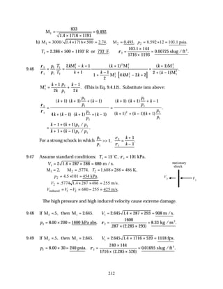 212
M2
833
1 4 1716 1191
0 492
=
× ×
=
.
. .
b) 1 2 2
M 3000/ 1.4 1716 500 2.74. M 0.493. 8.592 12 103.1 psia.
p
= × × = ∴ = = × =
T2 2
2 386 500 1193
103 1 144
1716 1193
0 00725
= × = ∴ =
×
×
=
. .
.
. .
o o
R or 733 F slug / ft3
ρ
9.46
[ ]
ρ
ρ
2
1
2
1
1
2
1
2 2
1
2
1
2
1
2
1
2
1
2
2 1
1
1
1
1
2
4 2 2
1
2 1
= =
− +
+
+
+
−





 − +
=
+
+ −
p
p
T
T
k k
k
k
k
k k
k
k
M M
M M
M
M
( ) ( )
( )
.
M1
2 2
1
1
2
1
2
=
+
+
−
k
k
p
p
k
k
. (This is Eq. 9.4.12). Substitute into above:
ρ
ρ
2
1
2
1
2
1
2
1
2 2
1
1 1 1
4 1 1 1
1 1 1
1 1 1
=
+ + + −






+ − + + −






=
+ + + −






+ + − +
( ) ( ) ( )
( ) ( ) ( )
( ) ( )
( ) ( )( )
.
k k
p
p
k
k k k
p
p
k
k k
p
p
k
k k k
p
p
=
− + +
+ + −
k k p p
k k p p
1 1
1 1
2 1
2 1
( ) /
( ) /
.
For a strong schock in which
p
p
k
k
2
1
2
1
1
1
1
>> =
+
−
, .
ρ
ρ
9.47 Assume standard conditions: T1 1
15 101
= =
o
C, kPa.
ρ
∴ = × × =
V1 2 1 4 287 288 680
. m / s.
1 2 2
M 2. M .5774. 1.688 288 486 K.
T
= ∴ = = × =
2 4.5 101 454 kPa.
p = × =
2 .5774 1.4 287 486 255 m/s.
V
∴ = × × =
induced 1 2 680 255 425 m/s.
V V V
∴ = − = − =
The high pressure and high induced velocity cause extreme damage.
9.48 If M then M m /s
2 1 1
5 2 645 2 645 1 4 287 293 908
= = ∴ = × × =
. , . . . . .
V
p2 2
8 00 200 1600
1600
287 2 285 293
8 33
= × = =
× ×
=
. .
. ( . )
. .
kPa abs kg /m3
ρ
9.49 If M then M fps
2 1 1
5 2 645 2 645 1 4 1716 520 1118
= = ∴ = × × =
. , . . . . .
V
p2 2
8 00 30 240
240 144
1716 2 285 520
0 01695
= × = =
×
× ×
=
. .
( . )
. .
psia slug /ft3
ρ
V1
V2
stationary
shock
 