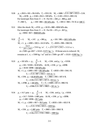 213
9.50 p T
1 1 1
2615 101 26 4 223 3 1000 1 4 287 223 3 3 34
= × = = = × × =
. . . / . . . .
kPa. K. M
∴ = = × = = × =
M kPa. K.
2 2 2
4578 12 85 26 4 339 3 101 223 3 692 5
. . . . . . .
p T
For isentropic flow from ‚ → €: For M = .458, p = .866 p0 and
T T p T
= ∴ = = = =
. . /. . . /. .
960 339 866 391 692 5 960 721
0 0 0
kPa abs K or 448 C
o
9.51 After the shock M kPa abs.
2 2
4752 10 33 800 8264
= = × =
. , .
p
For isentropic flow from ‚ → €: For M = .475, p = .857 p0 .
∴ = =
p0 8264 857 9640
/. .
kPa abs
9.52
A
A
p p p
e
*
. . . . /. . .
= ∴ = = ∴ = =
4 147 985 101 985 102 5
0 0
M kPa abs
e
M kPa. K.
t = = × = = × =
1 5283 102 5 54 15 8333 298 248 3
. . . . . .
p T
t t
∴ =
×
= = × × =
ρt t
V
5415
287 2483
7599 14 287 248 3 3159
.
. .
. . . . .
kg / m m / s.
3
∴ = × × × =
& . . . . .
m 7599 025 315 9 0 471
2
π kg /s If throat area is reduced, Mt
remains at 1, ρ π
t m
= = × × × =
. & . . . . .
7599 7599 02 315 9 0 302
2
kg /m and kg /s
3
9.53 p p
A
A
p p
e = = ∴ = =
101 4 2 94 9 918
2 1 2 1
kPa = M and
. . . , / . .
*
∴ = = = =
p p p
1 1 0
101 9 918 10 18 2 94 0298
/ . . . , / . .
kPa. At M
∴ = =
p0 10 18 0298 342
. /. .
kPa abs
M kPa abs K.
t = = × = = × =
1 5283 342 181 8333 293 244 1
, . . . .
p T
t t
∴ = × × =
Vt 1 4 287 244 1 313
. . .
m /s
M kPa abs K.
1 1 1
2 94 10 18 3665 293 107 4
= = = × =
. , . . . .
p T
∴ = × × =
V1 2 94 1 4 287 107 4 611
. . . .
m /s
M kPa K.
2 2
4788 101 2 609 107 4 280 2
= = = = × =
. , . . . .
p T T
e e
∴ = × × =
V2 4788 1 4 287 280 2 161
. . . .
m /s
9.54 p p
A
A
p p
e = = ∴ = =
14 7 4 2 94 9 918
2 1 2 1
. . . . , / . .
*
psia = M and
∴ = = = =
p p p
1 1 0
14 7 9 918 1 482 2 94 0298
. / . . . , / . .
psia. At M
∴ = =
p0 1 482 0298 49 7
. /. . .
psia
M psia R.
t = = × = = × =
1 5283 49 7 26 3 8333 520 433 3
, . . . . . .
p T
t t
o
∴ = × × =
Vt 1 4 1716 433 3 1020
. . .
fps
M psia R.
1 1 1
2 94 1 482 3665 520 190 6
= = = × =
. , . . . .
p T o
∴ = × × =
V1 2 94 1 4 1716 190 6 1989
. . . .
fps
 