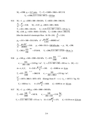 214
M psia R.
2 2
4788 14 7 2 609 190 6 497 3
= = = = × =
. , . . . . .
p T T
e e
o
∴ = × × =
V2 4788 1 4 1716 497 3 523
. . . .
fps
9.55 M kPa K.
t t t
p T
= = × = = × =
1 5283 500 264 8333 298 248 3
. . . . .
A
A
p
1
2
2 1 1
8
5
2 56 2 47 0613 500 30 65
*
. . . , . . .
= = ∴ = = × =
M
T V
1 1
451 298 134 4 2 47 1 4 287 134 4 574
= × = ∴ = × × =
. . . . . .
K. m /s
M kPa K.
2 2 2
516 6 95 30 65 213 2 108 134 4 283 3
= = × = = × =
. , . . . . . .
p T
After the shock it’s isentropic flow. At M = =
. , . .
*
516 1 314
A
A
p A
02
2
511 500 255 5
04
1 314
003825
= × = =
×
=
. .
.
.
. .
*
kPa. m2
π
A
A
p p
e
e r
*
.
.
. . . . . . . .
=
×
= ∴ = × = =
π 05
003825
2 05 940 255 5 240 298
2
kPa abs = Me
T V
e e
=





 = ∴ = × × =
283 3
213
240
273 8 298 1 4 287 273 8 99
2857
. . . . . .
.
K. m /s
9.56 p p T
t t
= = × = =





 =
. .
. / .
546 546 1200 655 673
655
1200
585
0
3 1 3
kPa. K.
∴ =
×
= = × × = =
ρt t
V
655
462 585
2 42 1 3 462 585 593 1
.
. . . ( .)
kg / m m /s. M
3
t
& . . . . .
m A V
d
d
t t t
t
t
= ∴ = ×
×
× ∴ =
ρ
π
m or 6 cm
4 2 42
4
593 0 060
2
Te e
=





 = ∴ =
×
=
673
101
1200
380 2
101
462 380 2
575
3 1 3
. / .
.
. .
. .
K kg /m3
ρ
Ve
2
2
1872 380 2 1872 673
+ × = ×
. . (Energy from € → e .) (cp = ⋅
1872 J / kg K)
∴ = ∴ = × ∴ =
V
d
d
e
e
e
1050 4 575
4
1050 0 092
2
m /s. m or 9.2 cm
. . . .
π
9.57 M kPa.
e = = = × =
1 546 546 1000 546
0
. . .
p p
e
Te e
=





 = ∴ =
×
=
623
546
1000
542
546
462 542
2 18
3
1 3
.
.
.
. .
K.
kg
m3
ρ
V
d
d
e
e
e
= × × = = × ∴ =
1 3 462 542 571 15 2 18
4
571 0 124
2
. . . . .
m / s. m or 12.4 cm
π
 