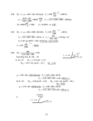 215
9.58 M psia. R.
e = = × = =





 =
1 546 150 81 9 1160
81 9
150
1009
3
1 3
. . .
.
.
.
p T
e e
o
∴ =
×
×
= = × × =
ρe e
V
81 9 144
2762 1009
00423 1 3 2760 1009 1903
.
. . .
slug
ft
fps.
3
. . . . .
25 00423
4
1903 0 199
2
= × ∴ =
πd
d
e
e ft. or 2.39"
9.59 M kPa. K.
t = = × = =





 =
1 546 1200 655 673
655
1200
585
3 1 3
. .
. / .
p T
t t
∴ = × × = =
×
=
Vt t
1 3 462 585 593
655
462 585
2 42
.
.
. .
m / s. kg / m3
ρ
∴ = × × × =
& . . .
m 2 42 0075 593 0 254
2
π kg /s per nozzle
Te =





 =
673
120
1200
396
3 1 3
. / .
.
K
9.60 M1
800
1 4 287 303
2 29
=
× ×
=
.
. .
From Fig. 9.15, β = 46 79
o o
, .
a) 1n
46 . M 2.29sin46 1.65.
β = ∴ = =
o o
2n 2
M .654 M sin(46 20 ).
∴ = = −
o o
∴ =
M2 1 49
. .
p T
2 2
3 01 40 120 4 1 423 303 431
= × = = × =
. . . .
kPa abs K.
V2 1 4 287 431 1 49 620
= × × × =
. . .
m /s
b) β = ∴ = = ∴ = = −
79 2 29 79 2 25 541 79 20
2
o o o o
. . sin . . . sin( ).
M M M
1n 2n
∴ =
M2 0 631
. .
p T
2 2
5 74 40 230 1 90 303 576
= × = = × =
. . .
kPa abs K.
V2 1 4 287 576 631 303
= × × × =
. . .
m /s
c)
V1
V2
= 20o
V1
= 35o
a detached
shock
 