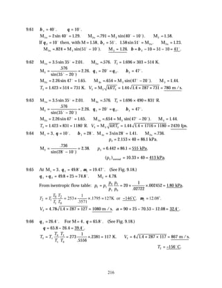 216
9.61 β θ
1 40 10
= ∴ =
o o
. .
M M M M =1.58.
1n 2n
= = ∴ = = − ∴
2 40 1 29 791 40 10
2 2
sin . . . sin( ).
o o o
If θ β
2 2
10 1 58 51 1 58 51 1 23
= = = = ∴ =
o o o
then, with M M M
2n 2n
. , . . sin . . .
∴ = = − ∴ = = − = − =
M M M
3n . sin( ). . . .
824 51 10 1 26 10 51 10 41
3 3 2
o o o
β β
9.62 M M K.
1n 2n
= = ∴ = = × =
3 5 35 2 01 576 1 696 303 514
2
. sin . . . . .
o
T
M2 1 2 2
576
35 20
2 26 20 47
=
−
= = = ∴ =
.
sin( )
. . . .
o o
o o
θ θ β
M M M M
2n 3n 3
= = ∴ = = − ∴ =
2 26 47 1 65 654 47 20 1 44
3
. sin . . . sin( ). . .
o o o
T V kRT
3 3 3 3
1 423 514 731 1 44 1 4 287 731 780
= × = = = × × =
. . . .
K. M m /s
9.63 M M R.
1n 2n
= = ∴ = = × =
3 5 35 2 01 576 1 696 490 831
2
. sin . . . . .
o o
T
M2 1 2 2
576
35 20
2 26 20 47
=
−
= = = ∴ =
.
sin( )
. . . .
o o
o o
θ θ β
M M M M
2n 3n
= = ∴ = = − ∴ =
2 26 47 1 65 654 47 20 1 44
3 3
. sin . . . sin( ). . .
o o o
T V kRT
3 3 3 3
1 423 831 1180 1 44 1 4 1716 1180 2420
= × = = = × × =
. . . .
o
R. M fps
9.64 M M M
1n 2n
1 1
3 10 28 3 28 1 41 736
= = ∴ = = = ∴ =
, . . sin . . . .
θ β
o o o
∴ = × =
p2 2 153 40 86 1
. . kPa.
M kPa
2 3
736
28 10
2 38 6 442 86 1 555
=
−
= ∴ = × =
.
sin( )
. . . . .
o o
p
( ) . .
p3 10 33 40 413
normal kPa
= × =
9.65 At M1 1 1
3 49 8 19 47
= = =
, . , . .
θ µ
o o
(See Fig. 9.18.)
θ θ
1 2 2
49 8 25 74 8 4 78
+ = + = ∴ =
. . . . .
o
M
From isentropic flow table: p p
p
p
p
p
2 1
0
1
2
0
20
1
02722
002452 1 80
= = × × =
.
. . .
kPa
0 2
2 1 2
1 0
1
253 .1795 127K or 146 C. 12.08 .
.3571
T T
T T
T T
µ
= = × × = − =
o o
V2 4 78 1 4 287 127 1080 90 25 70 53 12 08 32 4
= × × = = + − − =
. . . . . . .
m /s α o
9.66 θ θ
1 26 4 4 65 8
= = =
. . , . .
o o
For M (See Fig. 9.18.)
∴ = − =
θ 65 8 26 4 39 4
. . . .
o
T T
T
T
T
T
V
2 1
0
1
2
0
2
273
1
5556
2381 117 4 1 4 287 117 867
= = × = ∴ = × × =
.
. . .
K. m /s
T2 156
= − o
C.
 