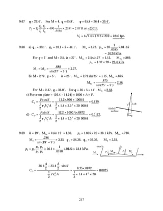217
9.67 θ θ
= = =
26 4 4 65 8
. . , . .
o o
For M ∴ = − =
θ 65 8 26 4 39 4
. . . .
o
0 2
2 1
1 0
1
490 .2381 210 R or 250 F.
.5556
T T
T T
T T
= = × = −
o o
V2 4 1 4 1716 210 2840
= × × =
. .
fps
9.68 a) θ θ
1 2 2
39 1 39 1 5 44 1 2 72 20
1
0585
04165
= = + = ∴ = = ×
. . . . . . .
.
.
o o
Mu u
p
= 14.24 kPa.
For θ β
= = = = = ∴ =
5 2 5 27 2 5 27 1 13 889
o o o
and M M M
1n 2n
. , . . sin . . . .
∴ = × =
p2 1 32 20 26 4
l . . .
kPa
M M
l o o
= =
−
=
2
889
27 5
2 37
.
sin( )
. .
b) M M M
1n 2n
= = ∴ = = = =
2 72 5 25 2 72 25 1 15 875
. , . . . sin . , . .
θ β
o o o
M2u =
−
=
.
sin( )
. .
875
25 5
2 56
o o
For M = 36.0 For M2
= = + = =
2 37 36 5 41 2 58
. , . , . .
θ θ
o o
l
c) Force on plate = ( . . ) .
26 4 14 24 1000
− × × =
A F
C
F
V A
A
A
L = =
× ×
× × ×
=
cos . .
. .
. .
5
1
2
12 2 996 1000
1
2
1 4 2 5 20 000
0 139
1 1
2 2
o
ρ
d) C
F
V A
A
A
D = =
× ×
× × ×
=
sin . .
. .
. .
5
1
2
12 2 1000 0872
1
2
1 4 2 5 20 000
0 0122
1 1
2 2
o
ρ
9.69 β = = = ∴ = × = =
19 4 19 1 30 1 805 20 36 1 786
2
o o
. sin . . . . . .
M kPa. M
1n 2n
p
M M
2 1 2 3
786
19 5
3 25 54 36 59 36 3 55
=
−
= = = ∴ =
.
sin( )
. . . . . . . .
o o
θ θ
p p
p
p
p
p
3 2
0
2
3
0
36 1
1
0188
0122 23 4
= = × × =
.
.
. . kPa.
C
A A
V A
D =
−






=
×
× × ×
=
36 1
2
23 4
2
5
1
2
6 35 0872
1
2
1 4 4 20
0 0025
1
2 2
. . sin
. .
.
. .
o
ρ
Lift
Drag
F
Airfoil
surface
M1
M2
M3
p2
p3
shock
 