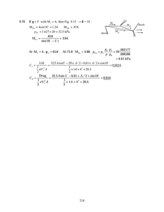 218
9.70 If θ β
= = →
5 4
1
o o
with M then Fig. 9.15 =18
, .
1n 2n
M 4sin18 1.24. M .818.
= = ∴ =
o
2 1.627 20 32.5 kPa.
p
∴ = × =
l
∴ =
−
=
M2l o o
.
sin( )
. .
818
18 5
3 64
At M At M2u u
1 1 2 1
0 2
0
4 65 8 75 8 4 88 20
002177
006586
= = = = =
, . . . . .
.
.
θ o o
p p
p
p
p
p
= 6.61 kPa.
C
V A
A A A
A
L = =
− × − × ×
× × ×
=
Lift
1
2
325 5 20 2 6 61 2 10
1
2
14 4 20
0 0854
1
2 2
ρ
. cos / . / cos
.
. .
o o
C
V A
A A
A
D = =
− × ×
× × ×
=
Drag
1
2
32 5 5 6 61 2 10
1
2
1 4 4 20
0 010
1
2 2
ρ
. sin . / sin
.
. .
o o
M1
M2u
M2l
shock
shock
 