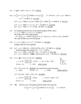 18
2.41 F hA
= γ = 9810 × 10 × π × .32
/4 = 6934 N.
2.42
5 1 5 5
(2 ) (2 ) [9800 1 3 (2 )]. 32670 N
3 3 3 3
P P
× × = × × × × × × × ∴ = a) F = pc A = 9800 × 2
× 42
= 313 600 N or 313.6 kN
b)
2 2
9800 1 (2 4) 9800 2 9800 1 98000 N or 98.0 kN
3 3
c
F p A
= = × × × + × × + × × =
c) F = pc A = 9800 × 1 × 2 × 4 × 2 = 110 900 N or 110.9 kN
d) F = pc A = 9800 × 1 × 2 × 4/.866 = 90 500 N or 90.5 kN
2.43 For saturated ground, the force on the bottom tending to lift the vault is
F = pc A = 9800 × 1.5 × (2 × 1) = 29 400 N.
The weight of the vault is approximately
W gV
ρ
= 2400 9.81
walls = × [2(2×1.5×.1) + 2(2×1×.1) + 2(.8×1.3×.1)] = 28 400 N.
The vault will tend to rise out of the ground.
2.44 F = pc A = 6660 × 2 × π × 22
= 167 400 N or 167.4 kN
Find γ in Table B.5 in the Appendix.
2.45 a) F = pc A = 9800 (10 − 2.828/3) (2.828 × 2/2) = 251 000 N or 251 kN
where the height of the triangle is (32
− 12
)1/2
= 2.828 m.
b) F = pc A = 9800 × 10 (2.828 × 2/2) = 277 100 N or 277.1 kN
c) F = pc A = 9800 (10 − 2.828 × .866/3) (2.828 × 2/2) = 254 500 N or 254.5 kN
2.46 a) F hA
= = × × =
γ 62 27 33 24
.4 . 40,930 lb.
yp = +
×
×
27 33
6 8 36
27 33 24
3
.
/
.
= 27.46'. ∴y = 30 – 27.46 = 2.54'.
8/5.46 = 3/x. ∴x = 2.05’. (2.05, 2.54) ft.
b) F = 62.4 × 30 × 24 = 44,930 lb. The centroid is the center of pressure.
y = 2.667'. 8/5.333 = 3/x. ∴x = 2.000' (2.000, 2.667) ft.
c) F = 62.4 (30 – 2.667 × .707) × 24 = 42,100 lb.
yp = +
×
×
39 77
6 8 36
39 77 24
3
.
/
.
= 39.86'. y = 42.43 – 39.86 = 2.57'
8/5.43 = 3/x. ∴x = 2.04'. (2.04, 2.57) ft.
2.47 (B) The force acts 1/3 the distance from the hinge to the water line:
5 1 5 5
(2 ) (2 ) [9800 1 3 (2 )]. 32670 N
3 3 3 3
P P
× × = × × × × × × × ∴ =
(x, y)
y
x
 