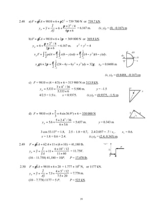 19
2.48 a) F hA
= = × ×
γ π
9810 6 22
= 739 700 N or 739.7 kN.
y y
I
Ay
p = + = +
×
×
6
2 4
4 6
4
π
π
/
= 6.167 m. ∴(x, y)p = (0, –0.167) m
b) F hA
= = × ×
γ π
9810 6 2 = 369 800 N or 369.8 kN.
yp = +
×
×
6
2 8
2 6
4
π
π
/
= 6.167 m. x2
+ y2
= 4
x F
x
pdA x y xdy y y dy
p = = − = − −
∫ ∫
∫
−
−
2 2
6
2
4 6
2
2
2
2
2
γ γ
( ) ( )( ) .
∴ × = − − + =
−
∫
x y y y dy
pγ π
γ
γ
6 2
2
24 4 6 32
2
2
2
3
( ) . ∴xp = 0.8488 m
∴(x, y)p = (0.8488, –0.167) m
c) F = 9810 × (4 + 4/3) × 6 = 313 900 N or 313.9 kN.
yp = +
×
×
5333
3 4 36
5 333 6
3
.
/
.
= 5.500 m. ∴y = –1.5
4/2.5 = 1.5/x. ∴x = 0.9375. ∴(x,y)p = (0.9375, –1.5) m
d) F = × + ×
9810 4
2
3
4
( sin 36.9°) × 6 = 330 000 N
yp = +
×
×
5 6
5 2 36
6 5 6
3
.
.4 /
.
= 5.657 m. ∴y = 0.343 m
3 cos 53.13° = 1.8, 2.5 – 1.8 = 0.7, 2.4/2.057 = . /
7 1
x . ∴ x1 = 0.6.
x = 1.8 + 0.6 = 2.4. ∴(x,y)p = (2.4, 0.343) m.
2.49 F hA
= = × × ×
γ 62 11 6 10
.4 ( ) = 41,180 lb.
y y
I
yA
p = + = +
×
×
11
6 10 12
11 60
3
/
= 11.758'.
(16 – 11.758) 41,180 = 10P. ∴P = 17,470 lb.
2.50 F hA
= = × ×
γ 9810 6 20 = 1.777 × 106
N, or 1177 kN.
y y
I
Ay
p = + = +
×
×
7 5
4 5 12
7 5 20
3
.
/
.
= 7.778 m.
(10 – 7.778) 1177 = 5 P. ∴P = 523 kN.
y
x
(x, y)
dA
dy
x
y
3 4
53.13
o
yp
P
F
 