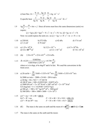 2
e) heat flux: J/s =
N m
s
kg m
s
m
s
kg m / s
2
2 3
⋅
=
⋅
⋅ = ⋅
f) specific heat:
J
kg K
N m
kg K
kg m
s
m
kg K
m / K s
2
2 2
⋅
=
⋅
⋅
=
⋅
⋅
⋅
= ⋅
1.9 kg
m
s
m
s
m
2
+ + =
c k f. Since all terms must have the same dimensions (units) we
require:
[c] = kg/s, [k] = kg/s2
= N s / m s N / m,
2 2
⋅ ⋅ = [f] = kg m / s N.
2
⋅ =
Note: we could express the units on c as [c] = kg / s N s / m s N s / m
2
= ⋅ ⋅ = ⋅
1.10 a) 250 kN b) 572 GPa c) 42 nPa d) 17.6 cm3
e) 1.2 cm2
f) 76 mm3
1.11 a) 1.25× 108
N b) 3.21× 10−5
s c) 6.7× 108
Pa
d) 5.6× 10−12
m3
e) 5.2 × 10−2
m2
f) 7.8 × 109
m3
1.12 (A) 8 9
2.36 10 23.6 10 23.6 nPa.
− −
× = × =
1.13 2 2 2
0.06854
0.225 0.738
0.00194 3.281
m m
d d
λ
ρ ρ
= =
×
where m is in slugs, ρ in slug/ft3
and d in feet. We used the conversions in the
front cover.
1.14 a) 20 cm/hr = 5
20
/3600 5.555 10 m/s
100
−
= × 5
20
/3600 5.555 10 m/s
100
−
= ×
b) 2000 rev/min = 2000 2
× π/60 = 209.4 rad/s
c) 50 Hp = 50 × 745.7 = 37 285 W
d) 100 ft3
/min = 100 × 0.02832/60 = 0.0472 m3
/s
e) 2000 kN/cm2
= 2× 106
N/cm2
× 1002
cm2
/m2
= 2× 1010
N/m2
f) 4 slug/min = 4 × 14.59/60 = 0.9727 kg/s
g) 500 g/L = 500 × 10−3
kg/10−3
m3
= 500 kg/m3
h) 500 kWh = 500 × 1000× 3600 = 1.8× 109
J
1.15 a) F = ma = 10 × 40 = 400 N.
b) F − W = ma. ∴ F = 10 × 40 + 10 × 9.81 = 498.1 N.
c) F − W sin 30° = ma. ∴ F = 10 × 40 + 9.81 × 0.5 = 449 N.
1.16 (C) The mass is the same on earth and the moon: [4(8 )] 32 .
du
r r
dr
τ µ µ µ
= = =
1.17 The mass is the same on the earth and the moon:
 