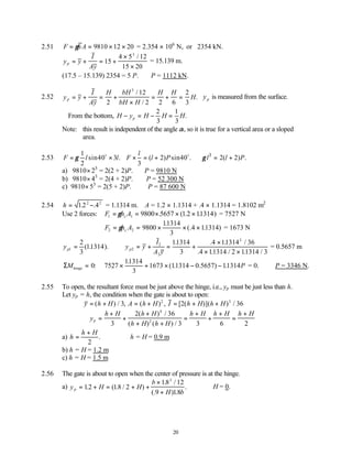 20
2.51 F hA
= = × ×
γ 9810 12 20 = 2.354 × 106
N, or 2354 kN.
y y
I
Ay
p = + = +
×
×
15
4 5 12
15 20
3
/
= 15.139 m.
(17.5 – 15.139) 2354 = 5 P. ∴P = 1112 kN.
2.52 y y
I
Ay
H bH
bH H
H H
H
p = + = +
×
= + =
2
12
2 2 6
2
3
3
/
/
. yp is measured from the surface.
∴From the bottom, H y H H H
p
− = − =
2
3
1
3
.
Note: this result is independent of the angle α, so it is true for a vertical area or a sloped
area.
2.53 3
1
sin40 3 . ( 2) sin40 . 2( 2) .
2 3
l
F l l F l P l l P
γ γ
= × × = + ∴ = +
o o
a) 9810× 23
= 2(2 + 2)P. ∴P = 9810 N
b) 9810× 43
= 2(4 + 2)P. ∴P = 52 300 N
c) 9810× 53
= 2(5 + 2)P. ∴P = 87 600 N
2.54 h = −
122 2
. .4 = 1.1314 m. A = 1.2 × 1.1314 + .4 × 1.1314 = 1.8102 m2
Use 2 forces: F h A
c
1 1 9800 5657 1 2 11314
= = × × ×
γ . ( . . ) = 7527 N
F h A
c
2 2 9800
11314
3
11314
= = × × ×
γ
.
(.4 . ) = 1673 N
yp1
2
3
11314
= ( . ). y y
I
A y
p2
2
2
3
11314
3
11314 36
11314 2 11314 3
= + = +
×
× ×
. .4 . /
.4 . / . /
= 0.5657 m
ΣMhinge = 0: 7527
11314
3
1673 11314 0 5657 11314
× + × − −
.
( . . ) . P = 0. ∴P = 3346 N.
2.55 To open, the resultant force must be just above the hinge, i.e., yp must be just less than h.
Let yp = h, the condition when the gate is about to open:
y h H A h H I h H h H
= + = + = + +
( ) / , ( ) , [ ( )]( ) /
3 2 36
2 3
∴ =
+
+
+
+ +
=
+
+
+
=
+
y
h H h H
h H h H
h H h H h H
p
3
2 36
3 3 6 2
4
2
( ) /
( ) ( ) /
a) h
h H
=
+
2
. ∴h = H = 0.9 m
b) h = H = 1.2 m
c) h = H = 1.5 m
2.56 The gate is about to open when the center of pressure is at the hinge.
a) y H H
b
H b
p = + = + +
×
+
12 18 2
18 12
9 18
3
. ( . / )
. /
(. ) .
. ∴H = 0.
 