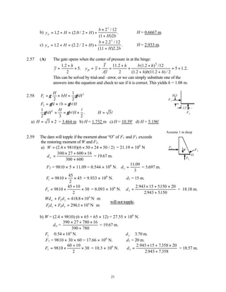 21
b) y H H
b
H b
p = + = + +
×
+
12 2 0 2
2 12
1 2
3
. ( . / )
/
( )
. ∴H = 0.6667 m.
c) y H H
b
H b
p = + = + +
×
+
12 2 2 2
2 2 12
11 2 2
3
. ( . / )
. /
( . ) .
. ∴H = 2.933 m.
2.57 (A) The gate opens when the center of pressure in at the hinge:
3
1.2 11.2 (1.2 ) /12
5. 5 1.2.
2 2 (1.2 ) (11.2 ) / 2
p
h I h b h
y y y
Ay h b h
+ + +
= + = + = + = +
+ +
This can be solved by trial-and –error, or we can simply substitute one of the
answers into the equation and check to see if it is correct. This yields h = 1.08 m.
2.58 F
H
bH bH
1
2
2
1
2
= × =
γ γ
F H b b H
2 = × =
γ γ
l l
1
2 3 2
2
γ γ
bH
H
b H
× = ×
l
l
. ∴ =
H 3l
a) H = ×
3 2 = 3.464 m b) H = 1.732 m c) H = 10.39' d) H = 5.196'
Assume 1 m deep
2.59 The dam will topple if the moment about “O” of F1 and F3 exceeds
the restoring moment of W and F2.
a) W = × × + ×
( .4 )( / )
2 9810 6 50 24 50 2 = 21.19 × 106
N
dw =
× + ×
+
300 27 600 16
300 600
= 19.67 m.
F2 = 9810 × 5 × 11.09 = 0.544 × 106
N. d2
11 09
3
=
.
= 3.697 m.
F1 9810
45
2
45
= × × = 9.933 × 106
N. d1 = 15 m.
F3 9810
45 10
2
30
= ×
+
× = 8.093 × 106
N. d3
2 943 15 5150 20
2 943 5150
=
× + ×
+
. .
. .
= 18.18 m.
Wd F d
Fd F d
w + = × ⋅
+ = × ⋅



2 2
6
1 1 3 3
6
418 8 10
2961 10
.
.
N m
N m
∴will not topple.
b) W = (2.4 × 9810) (6 × 65 + 65 × 12) = 27.55 × 106
N.
dw =
390 27 780 16
390 780
× + ×
+
= 19.67 m.
F2
6
0 54 10
≅ ×
. N. d2 3 70
≅ . m.
F1 = 9810 × 30 × 60 = 17.66 × 106
N. d1 = 20 m.
F3 9810
60 10
2
30
= ×
+
× = 10.3 × 106
N. d3
2 943 15 7358 20
2 943 7 358
=
× + ×
+
. .
. .
= 18.57 m.
F2
F1
H/3
l/2
F1
F2
F3
W
O
 
