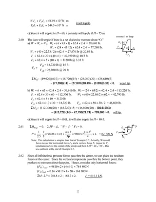 22
Wd F d
Fd F d
w + = × ⋅
+ = × ⋅



2 2
6
1 1 3 3
6
543 9 10
544 5 10
.
.
N m
N m
∴it will topple.
c) Since it will topple for H = 60, it certainly will topple if H = 75 m.
assume 1 m deep
2.60 The dam will topple if there is a net clockwise moment about “O.”
a) W W W W
= + = × × × ×
1 2 1 6 43 1 62 2
. ( ) .4 .4 = 38,640 lb.
W2 24 43 2 62 2
= × × ×
( / ) .4 .4 = 77,280 lb.
W3 40 22 33 2 62
= × ×
( . / ) .4 = 27,870 lb @ 20.89 ft.
F1 62 20 40 1
= × × ×
.4 ( ) = 49,920 lb @ 40/3 ft.
F2 62 5 10 1
= × × ×
.4 ( ) = 3120 lb @ 3.33 ft
1
3
2
= 18,720 lb @ 15 ft
= 28,080 lb @ 20 ft
p
p
F
F
F


= 


O
M
Σ : (49,920)(40/3) + (18,720)(15) + (28,080)(20) − (38,640)(3)
− (77,280)(14) − (27,870)(20.89) − (3120)(3.33) < 0. ∴won’t tip.
b) W1 = 6 × 63 × 62.4 × 2.4 = 56,610 lb. W2 = (24 × 63/2) × 62.4 × 2.4 = 113,220 lb.
F1 62 30 60
= × ×
.4 = 112,300 lb. 3 (60 22.86/2) 62.4
W = × × = 42,790 lb.
F2 62 5 10
= × ×
.4 = 3120 lb
Fp1 62 10 30
= × ×
.4 = 18,720 lb. Fp2 62 50 30 2
= × ×
.4 / = 46,800 lb.
O
M
Σ : (112,300)(20) + (18,720)(15) + (46,800)(20) − (56,610)(3)
− (113,220)(14) − 42,790(21.24) = 799,000 > 0. ∴will tip.
c) Since it will topple for H = 60 ft., it will also topple for H = 80 ft.
2.61 ΣMhinge = 0. 2.5P – dw × W – d1 × F1 = 0.
∴ P = × × × +
×
× ×
×
×






1
2 5
2
3
9800 1 8
4 2
3
9800
2
4
4
2
. π
π
= 62 700 N
Note: This calculation is simpler than that of Example 2.7. Actually, We could
have moved the horizontal force FH and a vertical force FV (equal to W)
simultaneously to the center of the circle and then 2.5P = 2FH.=2F1. This
was outlined at the end of Example 2.7.
2.62 Since all infinitesimal pressure forces pass thru the center, we can place the resultant
forces at the center. Since the vertical components pass thru the bottom point, they
produce no moment about that point. Hence, consider only horizontal forces:
( ) 9810 2 (4 10) 784 800N
( ) 0.86 9810 1 20 168 700N
water
H
H oil
F
F
= × × × =
= × × × =
ΣM P
: . . .
2 784 8 2 168 7 2
= × − × ∴P = 616.1 kN.
F1
F2
F3
W
O
W3
F1
dw
d1
P
W
 