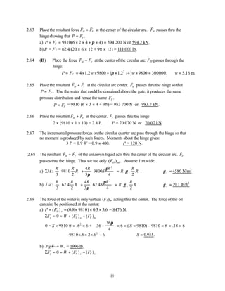 23
2.63 Place the resultant force
v v
F F
H V
+ at the center of the circular arc.
v
FH passes thru the
hinge showing that P FV
= .
a) P FV
= = × × + × =
9810 6 2 4 4 594
( )
π 200 N or 594.2 kN.
b) P = FV = 62.4 (20 × 6 × 12 + 9π × 12) = 111,000 lb.
2.64 (D) Place the force
v v
F F
H V
+ at the center of the circular arc. FH passes through the
hinge:
2
4 1.2 9800 ( 1.2 /4) 9800 300000. 5.16 m.
V
P F w w w
π
∴ = = × × + × × = ∴ =
2.65 Place the resultant
v v
F F
H V
+ at the circular arc center.
v
FH passes thru the hinge so that
P FV
= . Use the water that could be contained above the gate; it produces the same
pressure distribution and hence the same FV .
P FV
= = 9810 (6 × 3 × 4 + 9π) = 983 700 N or 983.7 kN.
2.66 Place the resultant
v v
F F
H V
+ at the center.
v
FV passes thru the hinge
2 × (9810 × 1 × 10) = 2.8 P. ∴P = 70 070 N or 70.07 kN.
2.67 The incremental pressure forces on the circular quarter arc pass through the hinge so that
no moment is produced by such forces. Moments about the hinge gives:
3 P = 0.9 W = 0.9 × 400. ∴P = 120 N.
2.68 The resultant
v v
F F
H V
+ of the unknown liquid acts thru the center of the circular arc.
v
FV
passes thru the hinge. Thus we use only ( ) .
FH oil Assume 1 m wide.
a) ΣM
R R
R
R
S
R
R
R
R
x
: .
3
9810
2
4
3
9800
4 2
2





 +





 =






π
π
γ ∴γ x = 4580 N/m3
b) ΣM
R R
R
R
S
R
R
R
R
x
: . . .
3
62 4
2
4
3
62 4
4 2
2





 +





 =






π
π
γ ∴γ x = 29.1 lb/ft3
2.69 The force of the water is only vertical (FV)w, acting thru the center. The force of the oil
can also be positioned at the center:
a) P FH o
= = × × ×
( ) ( . ) . .
0 8 9810 0 3 3 6 = 8476 N.
ΣF W F F
y V o V w
= = + −
0 ( ) ( )
0 = S × 9810 π × .62
× 6 + .
.
36
36
4
−


 


π
× 6 × (.8 × 9810) – 9810 × π × .18 × 6
− × × × −
9810 8 2 6 6
2
. . . ∴ =
S 0 955
. .
b) g V
ρ .
W
= = 1996 lb.
ΣF W F F
y V o V w
= = + −
0 ( ) ( )
 