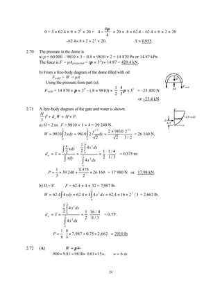 24
0 = S × 62.4 × π × 22
× 20 + 4
4
4
−


 


π
× 20 × .8 × 62.4 – 62.4 × π × 2 × 20
− × × × ×
62 4 8 2 2 20
2
. . . ∴ =
S 0 955
. .
2.70 The pressure in the dome is
a) p = 60 000 – 9810 × 3 – 0.8 × 9810 × 2 = 14 870 Pa or 14.87 kPa.
The force is F = pAprojected = (π × 32
) × 14.87 = 420.4 kN.
b) From a free-body diagram of the dome filled with oil:
Fweld + W = pA
Using the pressure from part (a):
Fweld = 14 870 × π × 32
– (.8 × 9810) ×
1
2
4
3
33
π ×


 

 = –23 400 N
or –23.4 kN
2.71 A free-body diagram of the gate and water is shown.
H
F d W H P
w
3
+ = × .
a) H = 2 m. F = 9810 × 1 × 4 = 39 240 N.
W xdy
y
dy
= = =
×
∫
∫
9810 2 9810 2
2
2 9810
2
2
3 2
1 2
0
2
0
2 3 2
/ /
/
= 26 160 N.
d x
x
xdy
xdy
x dx
x dx
w = = = =






∫
∫
∫
∫
2
1
2
4
4
1
2
1 4
1 3
3
0
1
2
0
1
/
/
= 0.375 m.
∴ = × + ×
P
1
3
39
0 375
2
26 160
240
.
= 17 980 N or 17.98 kN.
b) H = 8'. F = 62.4 × 4 × 32 = 7,987 lb.
W xdy x dx
= = × = × ×
∫
∫
62 4 62 4 4 62 16 2 3
2
0
2
3
.4 .4 .4 / = 2,662 lb.
d x
x dx
x dx
w = = =






∫
∫
1
2
4
4
1
2
16 4
8 3
3
0
2
2
0
2
/
/
= 0.75'.
1 8
7,987 0.75 2,662 2910 lb
8 3
P
 
= × + × =
 
 
2.72 (A) W V
γ
=
900 9.81 9810 0.01 15 . 6 m
w w
× = × × ∴ =
W
pA
Fweld
dA=xdy
y
x
F
h/3
 