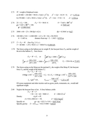 25
2.73 W = weight of displaced water.
a) 20 000 + 250 000 = 9810 × 3 2
(6 /2).
d d
+ ∴d2
+ 12d – 18.35 = 0. ∴d = 1.372 m.
b) 270 000 = 1.03 × 9810 × 3 2
(6 /2).
d d
+ d2
+ 12d – 17.81 = 0. ∴d = 1.336 m.
2.74 25 + FB = 100. ∴FB = 75 = 9810 −
V . ∴ −
V = 7.645 × 10−3
m3
γ × 7.645 × 10−3
= 100. or 7645 cm3
∴γ = 13 080 N/m3
.
2.75 3000 × 60 = 25 × 300 ∆d × 62.4. ∴∆d = 0.3846' or 4.62".
2.76 100 000 × 9.81 + 6 000 000 = (12 × 30 + 8h × 30) 9810
∴h = 1.465 m. ∴distance from top = 2 – 1.465 = 0.535 m
2.77 T + FB = W. (See Fig. 2.11 c.)
T = 40 000 – 1.59 × 9810 × 2 = 8804 N or 8.804 kN.
2.78 The forces acting on the balloon are its weight W, the buoyant force FB, and the weight of
the air in the balloon Fa. Sum forces:
FB = W + Fa or
4
3
1000
4
3
3 3
π ρ π ρ
R g R g
a
= +
4
3
5
100 9 81
287 293
1000
4
3
5
100 981
287
3 3
π π
×
×
×
= + ×
×
.
.
.
.
.
Ta
∴Ta = 350.4 K or 77.4°C
2.79 The forces acting on the blimp are the payload Fp, the weight of the blimp W, the buoyant
force FB, and the weight of the helium Fh:
FB = Fp + W + Fh
1500 150
100 9 81
287 288
2
π × ×
×
×
.
.
= Fp + 0.1 Fp + 1500 π × 1502
×
100 981
2 077 288
×
×
.
.
4
o /64.
I d
π
= . Npeople =
986 10
800
8
. ×
= 1.23 × 106
Of course equipment and other niceties such as gyms, pools, restaurants, etc., would add
significant weight.
2.80 Neglect the bouyant force of air. A force balance yields
FB = W + F
= 50 + 10 = 60 = 9800 −
V . ∴ −
V = .006122 m3
Density: g V
ρ .
W
=
ρ × ×
9 81 006122
. . = 50. ∴ρ = 832.5 kg/m3
Specific wt: γ = ρg = 832.5 × 9.81 = 8167 N/m3
Specific gravity: S = ρ/ρwater = 832.5/1000 = 0.8325
 