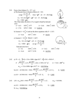26
2.81 From a force balance FB = W + pA.
a) The buoyant force is found as follows (h > 16'):
cos ,
θ =
− −
h R
R
15
Area = θR2
– (h – 15 – R) R sinθ
∴FB = 10 × 62.4[πR2
− θR2
+ (h – 15 – R) R sinθ].
FB = 1500 + γhA.
The h that makes the above 2 FB’s equal is found by trial-and-
error:
h = 16.5: 1859 ? 1577 h = 16.8: 1866 ? 1858
h = 17.0: 1870 ? 1960 ∴h = 16.82 ft.
b) Assume h > 16
1
3
ft. and use the above equations with R = 1.333':
h = 16.4: 1857 ? 1853 ∴h = 16.4 ft.
c) Assume h < 16
2
3
ft. With R = 1.667',
FB = 10 × 62.4[θR2
− (R – h + 15) R sinθ].
FB = 1500 + γhA. cos θ =
− +
R h
R
15
Trial-and-error for h:
h = 16: 1849 ? 1374 h = 16.2: 1853 ? 1765
h = 16.4: 1857 ? 2170 ∴h = 16.25 ft.
2.82 a) W FB
= . [ ]
0 01 136 1000 015 4 9 81 9810
2
. . . / . .
+ × × × × = −
h V
π
− =
×
× +
×
× = × −
V
π π
.
.
.
. . .
015
4
15
005
4
06 2 769 10
2 2
5 3
m ∴h = 7.361 × 10−3
m
∴ =
mHg
2
13.6 1000 .015 / 4
hπ
× × × = 0.01769 kg
b) (.01 + .01769) 9.81 = 9810
π π
×
× +
×
×






.
.
.
. .
015
4
15
005
4
12
2 2
Sx ∴Sx = 0.959.
c) (.01 + .01769) 9.81 = 9810
π×
×
.
.
015
4
15
2
Sx. ∴Sx = 1.045.
2.83 (. ) .
.
.
.
. .
01 9 81 9810
015
4
15
005
4
12
2 2
+ =
×
× +
×
×






mHg
π π
∴mHg = 0.01886.
a) (.01 + .01886) 9.81 = 9810
π×
×
.
.
015
4
15
2
Sx. ∴Sx = 1.089.
b) mHg = 0.01886 kg.
h − 15
θ R
pA
FB
W
h − 15
θ R
 