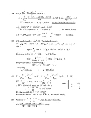 27
2.84 a)
4 4
o
(10/12)
64 64
d
I
π π ×
= = = 0.02367 ft4
.
− = =
× × × ×
V
W
rH O
2
8 62 5 12 12 12
62
2
. .4 ( / ) /
.4
π
= 0.4363. depth =
.4363
( / )
π 5 12 2
= 0.8'
∴ = − −
GM . /.4363 (. .4)
02367 5 = –0.0457'. ∴It will not float with ends horizontal.
b) Io = 0.02367 ft4
, −
V = 0.3636 ft3
, depth = 0.6667'
GM = − −
. /. ( ) /
02367 3636 5 4 12 = –0.01823'. ∴It will not float as given.
c) −
V = 0.2909, depth = 6.4", GM =
.
.
.
02367
2909
4 3 2
12
−
−
= 0.0147. ∴It will float.
2.85 With ends horizontal 4
o /64.
I d
π
= The displaced volume is
− = × = × −
V d h d
x x
γ π γ
2 5 3
4 9800 8 014 10
/ . since h = d. The depth the cylinder will
sink is
depth =
−
= × = ×
− −
V
A
d d d
x x
8 014 10 4 10 20 10
5 3 2 5
. / / .
γ π γ
The distance CG is CG
h
d
x
= − × −
2
10 2 10 2
5
. /
γ . Then
GM
d
d
d
d
x
x
=
×
− + × >
−
−
π
γ
γ
4
5 3
5
64
8 014 10 2
10 2 10 2 0
/
.
. / .
This gives (divide by d and multiply by γx):
612.5 – .5 γx + 5.1 × 10-5
γ x
2
> 0.
Consequently,
γx > 8369 N/m3
or γx < 1435 N/m3
2.86
3
3
.
water
water water
S d
W
V S d
γ
γ γ
− = = =
3
3
.
water
water water
S d
W
V S d
γ
γ γ
− = = = ∴h = Sd.
GM
d
Sd
d Sd d
S
S
= − − = − +
4
3
12
2 2
1
12
1
2 2
/
( / / ) ( ).
If GM = 0 the cube is neutral and 6S2
– 6S + 1 = 0.
∴ =
± −
S
6 36 24
12
= 0.7887, 0.2113.
The cube is unstable if 0.2113 < S < 0.7887.
Note: Try S = 0.8 and S = 0.1 to see if GM > 0. This indicates stability.
2.87 As shown, y =
× + ×
+
16 9 16 4
16 16
= 6.5 cm above the bottom edge.
G
S
S
A
A
=
× + × + ×
× + × + ×
4 9 5 16 8 5 16 4
5 8 2 8 16
γ γ γ
γ γ γ
. .
.
= 6.5 cm.
C
G
h
 