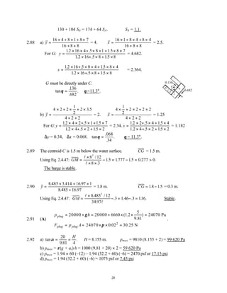 28
∴130 + 104 SA = 174 + 64 SA. ∴ SA = 1.1.
2.88 a) y =
× + × + ×
+ +
16 4 8 1 8 7
16 8 8
= 4. x =
× + × + ×
+ +
16 1 8 4 8 4
16 8 8
= 2.5.
For G: y =
× × + × × + × ×
× + × + ×
12 16 4 5 8 1 1 5 8 7
1 2 16 5 8 15 8
. . .
. . .
= 4.682.
x =
× + × × + × ×
× + × + ×
12 16 5 8 4 15 8 4
12 16 5 8 15 8
. . .
. . .
= 2.364.
G must be directly under C.
tan
.
.
.
θ =
136
682
∴θ =11.3°.
b) y =
× + × + ×
+ +
4 2 2
1
2
2 3 5
4 2 2
.
= 2. x =
× + × + ×
+ +
4
1
2
2 2 2 2
4 2 2
= 1.25
For G:y =
× × + × + ×
× + × + ×
12 4 2 5 1 15 7
12 4 5 2 15 2
. . .
. . .
= 2.34. x =
× + × + ×
× + × + ×
12 2 5 4 15 4
1 2 4 5 2 15 2
. . .
. . .
= 1.182
∆y = 0.34, ∆x = 0.068. tan
.
.
.
θ =
068
34
∴θ = 11.3°.
2.89 The centroid C is 1.5 m below the water surface. ∴ CG = 1.5 m.
Using Eq. 2.4.47: GM =
×
× ×
− = − = >
l
l
8 12
8 3
15 1777 15 0 277 0
3
/
. . . . .
∴The barge is stable.
2.90 y =
× + ×
+
8 3 16 97 1
8 16 97
.485 .414 .
.485 .
= 1.8 m. ∴CG = −
18 15
. . = 0.3 m.
Using Eq. 2.4.47: GM =
×
− = − =
l
l
8 12
34 97
3 1 3 116
3
.485 /
.
. .46 . . . ∴Stable.
2.91 (A)
2
5
20000 20000 6660 (1.2 ) 24070 Pa
9.81
24070 0.02 30.25 N
plug
plug plug
p h
F p A
γ
π
= + = + × × =
= = × × =
.
2.92 a) tan
.
.
α = =
20
9 81 4
H
∴H = 8.155 m. pmax = 9810 (8.155 + 2) = 99 620 Pa
b) pmax = ρ(g + az) h = 1000 (9.81 + 20) × 2 = 59 620 Pa
c) pmax = 1.94 × 60 (–12) – 1.94 (32.2 + 60) (–6) = 2470 psf or 17.15 psi
d) pmax = 1.94 (32.2 + 60) (–6) = 1073 psf or 7.45 psi
0.682
C
0.136
G
 