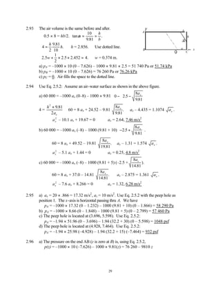 29
2.93 The air volume is the same before and after.
∴ 0.5 × 8 = hb/2. tan
.
.
α = =
10
9 81
h
b
4
9 81
10
=
h
h
2
.
.
∴h = 2.856. ∴Use dotted line.
2 5
1
2
2 5 2 4
. . .452 .
w + × × = ∴w = 0.374 m.
a) pA = –1000 × 10 (0 – 7.626) – 1000 × 9.81 × 2.5 = 51 740 Pa or 51.74 kPa
b) pB = –1000 × 10 (0 – 7.626) = 76 260 Pa or 76.26 kPa
c) pC = 0. Air fills the space to the dotted line.
2.94 Use Eq. 2.5.2: Assume an air-water surface as shown in the above figure.
a) 60 000 = –1000 ax (0–8) – 1000 × 9.81 0 2 5
8
981
− −














.
.
ax
4 =
h
ax
2
9 81
2
× .
60 = 8 ax + 24.52 – 9.81
8
9 81
ax
.
. ax – 4.435 = 1.1074 ax .
ax
2
– 10.1 ax + 19.67 = 0 ∴ax = 2.64, 7.46 m/s2
b) 60 000 = –1000 ax (–8) – 1000 (9.81 + 10) − +






2 5
8
9 81
.
.
.
ax
60 = 8 ax + 49.52 – 19.81
8
19 81
ax
.
. ax – 1.31 = 1.574 ax .
ax
2
– 5.1 ax + 1.44 = 0 ∴ax = 0.25, 4.8 m/s2
c) 60 000 = –1000 ax (–8) – 1000 (9.81 + 5) (–2.5 +
8
14 81
ax
.
).
60 = 8 ax + 37.0 – 14.81
8
14 81
ax
.
. ax – 2.875 = 1.361 ax .
ax
2
– 7.6 ax + 8.266 = 0 ∴ax = 1.32, 6.28 m/s2
2.95 a) ax = 20 × .866 = 17.32 m/s2
, az = 10 m/s2
. Use Eq. 2.5.2 with the peep hole as
position 1. The x-axis is horizontal passing thru A. We have
pA = –1000 × 17.32 (0 – 1.232) – 1000 (9.81 + 10) (0 – 1.866) = 58 290 Pa
b) pA = –1000 × 8.66 (0 – 1.848) – 1000 (9.81 + 5) (0 – 2.799) = 57 460 Pa
c) The peep hole is located at (3.696, 5.598). Use Eq. 2.5.2:
pA = –1.94 × 51.96 (0 – 3.696) – 1.94 (32.2 + 30) (0 – 5.598) = 1048 psf
d) The peep hole is located at (4.928, 7.464). Use Eq. 2.5.2:
pA = –1.94 × 25.98 (–4.928) – 1.94 (32.2 + 15) (–7.464) = 932 psf
2.96 a) The pressure on the end AB (z is zero at B) is, using Eq. 2.5.2,
p(z) = –1000 × 10 (–7.626) – 1000 × 9.81(z) = 76 260 – 9810 z
α
b
h
A
B
z
1
x
w
C
 