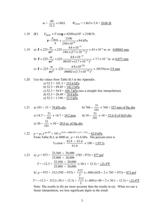 3
m =
60
32 2
1863
.
. .
= ∴ Wmoon = 1.863× 5.4 = 10.06 lb
1.18 (C) shear sin 4200sin30 2100 N.
F F θ
= = =
o
shear
4
2100
= 84 kPa
250 10
F
A
τ −
= =
×
1.19 a) λ
ρ
= =
×
× ×
= ×
−
−
−
. .
.
. ( . )
.43
225 225
4 8 10
184 3 7 10
10
2
26
10 2
6
m
d
m or 0.00043 mm
b) λ
ρ
= =
×
× ×
= ×
−
−
−
. .
.
. ( . )
.
225 225
4 8 10
00103 3 7 10
7 7 10
2
26
10 2
5
m
d
m or 0.077 mm
c)
26
2 10 2
4.8 10
.225 .225 .0039m
.00002 (3.7 10 )
m
d
λ
ρ
−
−
×
= = =
× ×
or 3.9 mm
1.20 Use the values from Table B.3 in the Appendix.
a) 52.3 + 101.3 = 153.6 kPa.
b) 52.3 + 89.85 = 142.2 kPa.
c) 52.3 + 54.4 = 106.7 kPa (use a straight-line interpolation).
d) 52.3 + 26.49 = 78.8 kPa.
e) 52.3 + 1.196 = 53.5 kPa.
1.21 a) 101 − 31 = 70 kPa abs. b) 760 −
31
101
× 760 = 527 mm of Hg abs.
c) 14.7 −
31
101
× 14.7 = 10.2 psia. d) 34 −
31
101
× 34 = 23.6 ft of H2O abs.
e) 30 −
31
101
× 30 = 20.8 in. of Hg abs.
1.22 p = po e−gz/RT
= 101 e−9.81 × 4000/287 ×(15 + 273)
= 62.8 kPa
From Table B.3, at 4000 m: p = 61.6 kPa. The percent error is
% error =
62.8 61.6
61.6
−
× 100 = 1.95 %.
1.23 a) p = 973 +
22,560 20,000
25,000 20,000
−
−
(785 - 973) = 877 psf
T = −12.3 +
22,560 20,000
25,000 20,000
−
−
(−30.1 + 12.3) = −21.4°F
b) p = 973 + .512 (785 − 973) +
.512
2
(−.488) (628 − 2 × 785 + 973) = 873 psf
T = −12.3 + .512 (−30.1 + 12.3) +
.512
2
(−.488) (−48 + 2 × 30.1 − 12.3) = −21.4°F
Note: The results in (b) are more accurate than the results in (a). When we use a
linear interpolation, we lose significant digits in the result.
 
