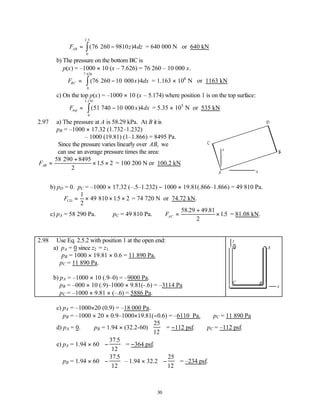 30
∴ = −
∫
F z dz
AB ( )
.
76 260 9810 4
0
2 5
= 640 000 N or 640 kN
b) The pressure on the bottom BC is
p(x) = –1000 × 10 (x – 7.626) = 76 260 – 10 000 x.
∴ = −
∫
F x dx
BC ( )
.
76 260 10 000 4
0
7 626
= 1.163 × 106
N or 1163 kN
c) On the top p(x) = –1000 × 10 (x – 5.174) where position 1 is on the top surface:
∴ = −
∫
F x dx
top ( )
.
51 740 10 000 4
0
5 174
= 5.35 × 105
N or 535 kN
2.97 a) The pressure at A is 58.29 kPa. At B it is
pB = –1000 × 17.32 (1.732–1.232)
– 1000 (19.81) (1–1.866) = 8495 Pa.
Since the pressure varies linearly over AB, we
can use an average pressure times the area:
FAB =
+
× ×
58 290 8495
2
15 2
. = 100 200 N or 100.2 kN
b) pD = 0. pC = –1000 × 17.32 (–.5–1.232) − 1000 × 19.81(.866–1.866) = 49 810 Pa.
FCD = × × ×
1
2
49 810 15 2
. = 74 720 N or 74.72 kN.
c) pA = 58 290 Pa. pC = 49 810 Pa. ∴ =
+
×
FAC
58 29 49 81
2
15
. .
. = 81.08 kN.
2.98 Use Eq. 2.5.2 with position 1 at the open end:
a) pA = 0 since z2 = z1.
pB = 1000 × 19.81 × 0.6 = 11 890 Pa.
pC = 11 890 Pa.
b) pA = –1000 × 10 (.9–0) = –9000 Pa.
pB = –000 × 10 (.9)–1000 × 9.81(-.6) = –3114 Pa
pC = –1000 × 9.81 × (–.6) = 5886 Pa.
c) pA = –1000×20 (0.9) = –18 000 Pa.
pB = –1000 × 20 × 0.9–1000×19.81(−0.6) = –6110 Pa. pC = 11 890 Pa
d) pA = 0. pB = 1.94 × (32.2-60)
25
12


 

 = −112 psf. pC = –112 psf.
e) pA = 1.94 × 60 −


 


37 5
12
.
= −364 psf.
pB = 1.94 × 60 −


 


37 5
12
.
– 1.94 × 32.2 −


 


25
12
= –234 psf.
x
z
A
B
C
x
z
1
 