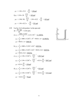 31
pC = –1.94 × 32.2 −


 


25
12
= 130 psf.
f) pA = 1.94 × 30
37 5
12
.


 

 = 182 psf.
pB = –1.94(–30)
37 5
12
.


 

 – 1.94 × 62.2 −


 


25
12
= 433 psf.
pC = –1.94 × 62.2 × −


 


25
12
= 251 psf.
2.99 Use Eq. 2.6.4 with position 1 at the open end:
ω
π
=
×
50 2
60
= 5.236 rad/s.
a) pA =
×
× ×
1000 5 236
2
6 15
2
2
.
(. . ) = 11 100 Pa.
pB =
1
2
× 1000 × 5.2362
× .92
+ 9810 × .6 = 16 990 Pa.
pC = 9810 × .6 = 5886 Pa.
b) pA =
1
2
× 1000 × 5.2362
× 0.62
= 4935 Pa.
pB =
1
2
× 1000 × 5.2362
× 0.62
+ 9810 × 0.4 = 8859 Pa.
pC = 9810 × 0.4 = 3924 Pa.
c) pA =
1
2
× 1.94 × 5.2362
×
37 5
12
2
.





 = 259.7 psf.
pB =
1
2
× 1.94 × 5.2362
×
37 5
12
62
25
12
2
.
.4





 + × = 389.7 psf.
pC =62
25
12
.4 × = 130 psf.
d) pA =
1
2
× 1.94 × 5.2362
×
22 5
12
2
.





 = 93.5 psf.
pB =
1
2
× 1.94 × 5.2362
×
22 5
12
2
.





 + 62
15
12
.4 × = 171.5 psf.
pC = 62
15
12
.4 × = 78 psf.
A
B
C
z
1
r
ω
 
